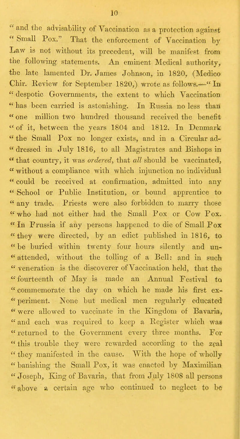 and the advisability of Yaccination as a protection against  Small Pox. That the enforcement of Vaccination by Law is not without its precedent, will be manifest from the following statements. An eminent Medical authority, the late lamented Dr. James Johnson, in 1820, (Medico Chir. Review for September 1820,) wrote as follows.— In *' despotic Governments, the extent to which Vaccination  has been carried is astonishing. In Russia no less than  one million two hundred thousand received the benefit of it, between the years 1804 and 1812. In Denmark  the Small Pox no longer exists, and in a Circular ad-  dressed in July 1816, to all Magistrates and Bishops in  that country, it was ordered, that all should be vaccinated,  without a compliance with which injunction no indi-sadual  could be received at confirmation, admitted into any School or Public Institution, or bound apprentice to  any trade. Priests were also forbidden to marry those who had not either had the Small Pox or Cow Pox.  In Prvissia if any persons happened to die of Small Pox they were directed, by an edict pubhshed in 1816, to  be buried within twenty four hours silently and un- *' attended, without the tolling of a Bell: and in such veneration is the discoverer of Vaccination held, that the fourteenth of May is made an Annual Festival to  commemorate the day on which he made his first ex-  periment. None but medical men regularly educated were allowed to vaccinate in the Eangdom of Bavaria,  and each was reqviired to keep a Register which was returned to the Government every three months. For  this trouble they were rewarded according to the zpal  they manifested in the cause. With the hope of wholly  banishing the Small Pox, it was enacted by Maximilian Joseph, King of Bavaria, that from July 1808 all persons  above a certain age who continued to neglect to be
