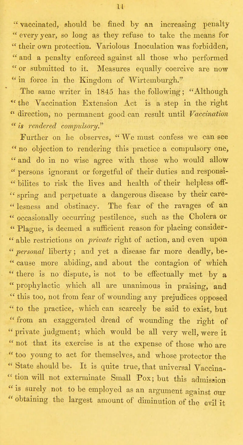  vaccinatedj should be fined by an increasing penalty every year, so long as they refuse to take the means for  their own protection. Variolous Inoculation was forbidden,  and a penalty enforced against all those who performed  or submitted to it. Measures equally coercive are now in force in the Kingdom of Wirtemburgh. The same writer in 1845 has the following; Although *' the Vaccination Extension Act is a step in the right *' direction, no permanent good can result until Vaccination ** is rendered compidsori/. Further on he observes,  We must confess we can see ** no objection to rendering this practice a compulsory one,  and do in no wise agree with those who would allow  persons ignorant or forgetful of their duties and responsi-  bilites to risk the lives and health of their helpless off-  spring and perpetuate a dangerous disease by their care- lesness and obstinacy. The fear of the ravages of an  occasionally occurring pestilence, such as the Cholera or  Plague, is deemed a sufficient reason for placing consider-  able restrictions on private right of action, and even upon  personal liberty; and yet a disease far more deadly, be-  cause more abiding, and about the contagion of which.  there is no dispute, is not to be effectually met by a  prophylactic which all are unanimous in praising, and  this too, not from fear of wounding any prejudices opposed  to the practice, which can scarcely be said to exist, but.  from an exaggerated dread of wounding the right of  private judgment; which would be all very well, were it  not that its exercise is at the expense of those who are  too young to act for themselves, and whose protector the  State should be. It is quite true, that universal Vaccina-  tion will not exterminate Small Pox; but this admission  is surely not to be employed as an argument against ow  obtaining the largest amount of diminution of the evil it