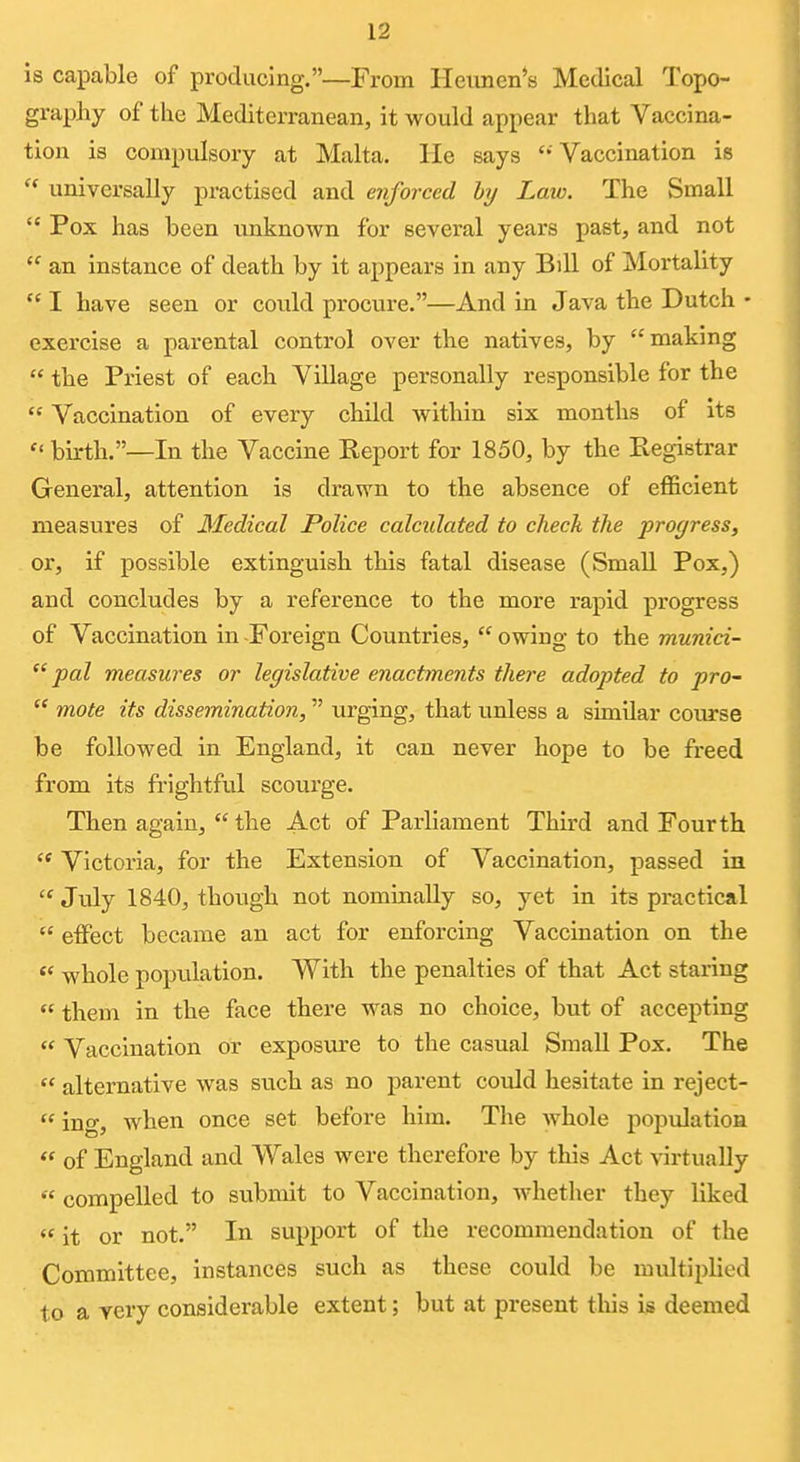 Is capable of producing.—From Heiincn's Medical Topo- graphy of the Mediterranean, it would appear that Vaccina- tion is compulsory at Malta, lie says  Vaccination is universally practised and enforced by Law. The Small  Pox has been imknown for several years past, and not  an instance of death by it appears in any Bill of Mortality  I have seen or could procure.—And in Java the Dutch • exercise a parental control over the natives, by making  the Priest of each Village personally responsible for the  Vaccination of every child within six months of its  birth.—In the Vaccine Report for 1850, by the Registrar General, attention is drawn to the absence of efficient measures of Ifedical Police calcidated to check the progress, or, if possible extinguish this fatal disease (Small Pox,) and concludes by a reference to the more rapid progress of Vaccination in Foreign Countries,  owing to the murdci-  pal measures or legislative enactments there adopted to pro~  mote its dissemination, urging, that unless a similar course be followed in England, it can never hope to be freed from its frightful scourge. Then again,  the Act of Parliament Third and Fourth '* Victoria, for the Extension of Vaccination, passed in  Jtdy 1840, thoiigh not nomiBally so, yet in its practical  effect became an act for enforcing Vaccination on the whole popvilation. With the penalties of that Act staring  them in the face there was no choice, but of accepting  Vaccination or exposure to the casual Small Pox. The  alternative was such as no parent could hesitate in reject-  ing, when once set before him. Tlie whole population  of England and Wales were therefore by this Act virtually  compelled to submit to Vaccination, whether they liked  it or not. In support of the recommendation of the Committee, instances such as these could be multiplied to a very considerable extent; but at present tliis is deemed