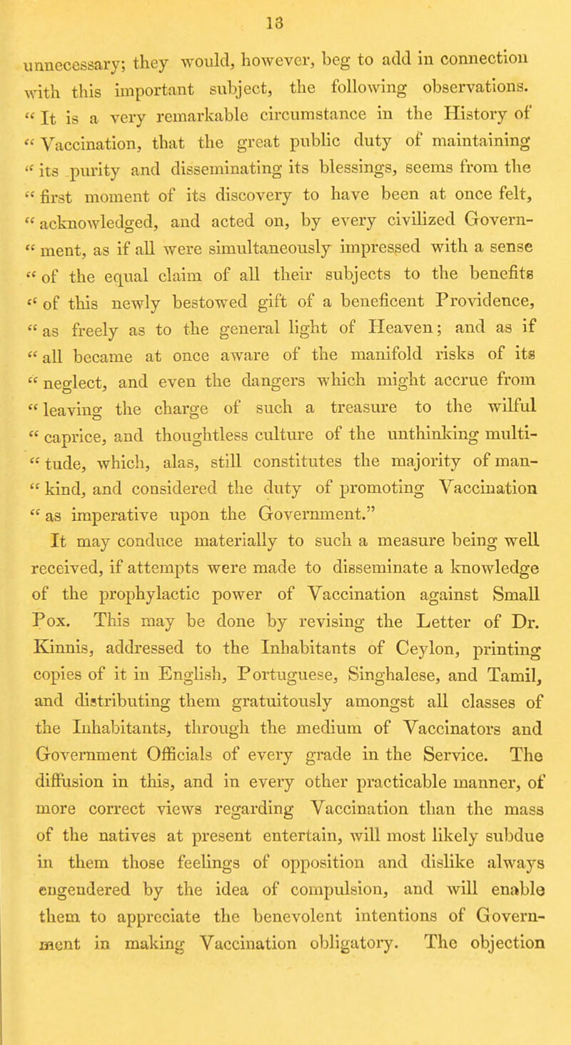 unnecessary; they would, however, beg to add in connection with this important subject, the following observations. It is a very remarkable circumstance in the History of Vaccination, that the great public duty of maintaining its purity and disseminating its blessings, seems from the first moment of its discovery to have been at once felt, acknowledged, and acted on, by every civilized Govern- ment, as if all were simultaneously impressed with a sense of the equal claim of all their subjects to the benefits of this newly bestowed gift of a beneficent Providence, as freely as to the general light of Heaven; and as if all became at once aware of the manifold risks of its neglect, and even the dangers which might accrue from leaving the charge of such a treasure to the wilful caprice, and thoughtless culture of the unthlnlcing mvilti- tude, which, alas, still constitutes the majority of man- kind, and considered the duty of promoting Vaccination as imperative upon the Government. It may conduce materially to such a measure being well received, if attempts were made to disseminate a knowledge of the prophylactic power of Vaccination against Small Pox. This may be done by revising the Letter of Dr. Eannis, addressed to the Inhabitants of Ceylon, printing copies of it in English, Portuguese, Singhalese, and Tamil, and distributing them gratuitously amongst all classes of the Inhabitants, through the medium of Vaccinators and Government OflScials of every grade in the Service. The difiusion in this, and in every other practicable manner, of more correct views regarding Vaccination than the masa of the natives at present entertain, will most likely subdue in them those feelings of opposition and dislike always engendered by the idea of compulsion, and will enable them to appreciate the benevolent intentions of Govern- ment in making Vaccination obligatory. The objection