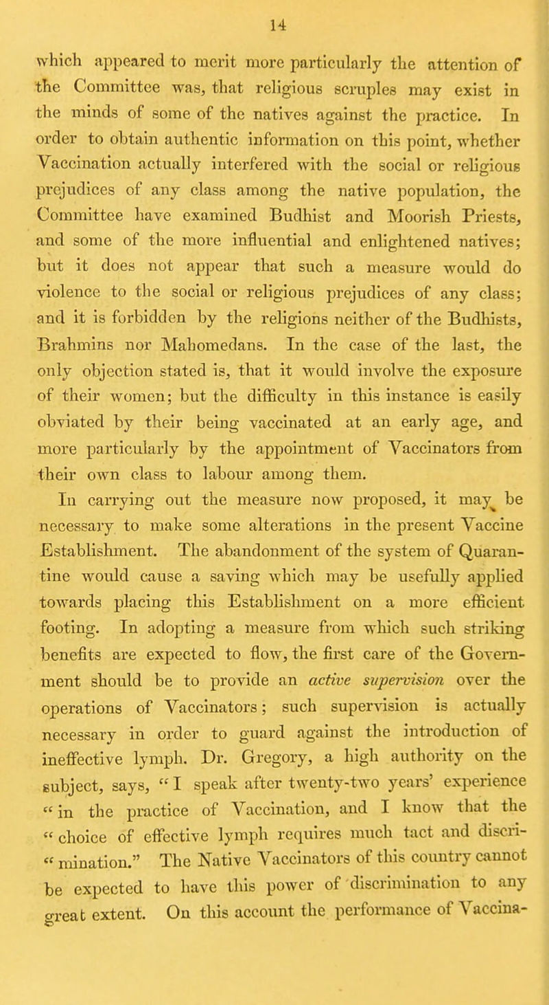 which appeared to merit more particularly the attention of the Committee was, that religious scruples may exist in the minds of some of the natives against the practice. In order to obtain authentic information on this point, whether Vaccination actually interfered with the social or religious prejudices of any class among the native population, the Committee have examined Budhist and Moorish Priests, and some of the more influential and enlightened natives; but it does not appear that such a measure would do violence to the social or religious prejudices of any class; and it is forbidden by the religions neither of the Budhists, Brahmins nor Mahomedans. In the case of the last, the only objection stated is, that it would involve the exposure of their women; but the difficulty in this instance is easily obviated by their being vaccinated at an early age, and more particularly by the appointment of Vaccinators from their own class to labour among them. In carrying out the measure now proposed, it may^ be necessary to make some alterations in the present Vaccine Establishment. The abandonment of the system of Quaran- tine would cause a saving which may be usefully applied towards placing this Establishment on a more efficient footing. In adopting a measure from which such striking benefits are expected to flow, the first care of the Govern- ment should be to provide an active supervision over the operations of Vaccinators; such super\asion is actually necessary in order to guard against the introduction of ineffective lymph. Dr. Gregory, a high authority on the subject, says, I speak after twenty-two years' experience in the practice of Vaccination, and I know that the choice of effective lymph requires much tact and discii- « mination. The Native Vaccinators of this country cannot be expected to have this power of discrimination to any o-reat extent. On this account the performance of Vaccina-