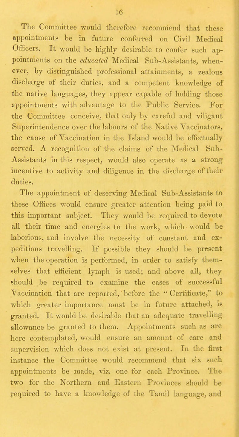 The Committee would therefore recommend that these appointments be in future conferred on Civil Medical Officers. It would be highly desirable to confer such ap- pointments on the educated Medical Sub-Assistants, when- ever, by distinguished professional attainments, a zealous discharge of their duties, and a competent knowledge of the native languages, they appear capable of holding those appointments with advantage to the Public Service. For the Committee conceive, that only by careful and viligant Superintendence over the labours of the Xative Vaccinators, the cause of Vaccination in the Island would be effectually served. A recognition of the claims of the Medical Sub- Assistants in this respect, would also operate as a strong incentive to activity and diligence in the discharge of their duties. The appointment of deserving Medical Sub-Assistants to these Offices would ensure greater attention being paid to this unportant subject. They would be required to devote all their time and energies to the work, which would be laborious, and involve the necessity of constant and ex- peditious travelling. If possible they should be present when the operation is performed, in order to satisfy them- selves that efficient lymph is used; and above all, they should be required to examine the cases of successful Vaccination that are reported,' before the Certificate, to which greater importance must be in future attached, is granted. It would be desirable tliat an adequate travelling allowance be granted to them. Appointments such as are here contemplated, would ensure an amount of care and supervision which does not exist at present. In the first instance the Committee would recommend that six such appointments be made, viz. one for each Province. The two for the Northern and Eastern Provinces should be yequii'ed to have a knowledge of the Tamil language, and