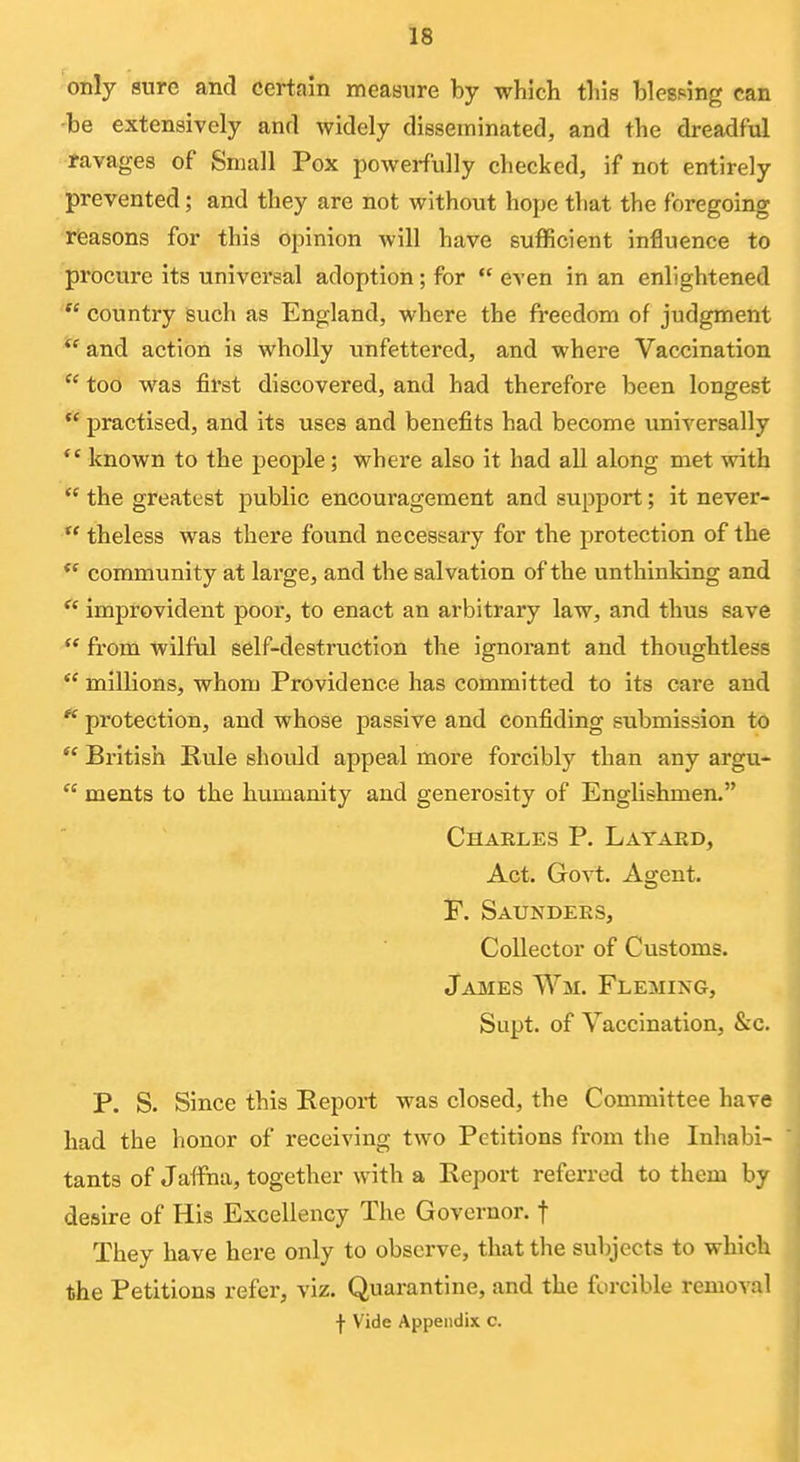 only sure and certain measure by which tbis blesping can -be extensively and widely disseminated, and the dreadful favages of Small Pox powerfully checked, if not entirely prevented; and they are not without hope that the foregoing rfeasons for this opinion will have sufficient influence to procure its universal adoption; for even in an enlightened country such as England, where the freedom of judgment and action is wholly vinfettered, and where Vaccination too was first discovered, and had therefore been longest practised, and its uses and benefits had become universally known to the people; where also it had all along met with the greatest public encouragement and support; it never- theless was there found necessary for the protection of the community at large, and the salvation of the unthinking and improvident poor, to enact an arbitrary law, and thus save from wilful self-destruction the ignorant and thovightless millions, whom Providence has committed to its care and pi'otection, and whose passive and confiding submission to British Ru.le should appeal more forcibly than any argu- ments to the humanity and generosity of EngUshmen. Charles P. Layakd, Act. Govt. Agent, F. Saundees, Collector of Customs. James Wm. Fleming, Supt. of Vaccination, &c. P. S. Since this Report was closed, the Committee have had the honor of receiving two Petitions from the Inhabi- tants of Jaffna, together with a Report referred to them by desire of His Excellency The Governor, f They have here only to observe, that the subjects to which the Petitions refer, viz. Quarantine, and the forcible removal ■J- Vide Appendix c.