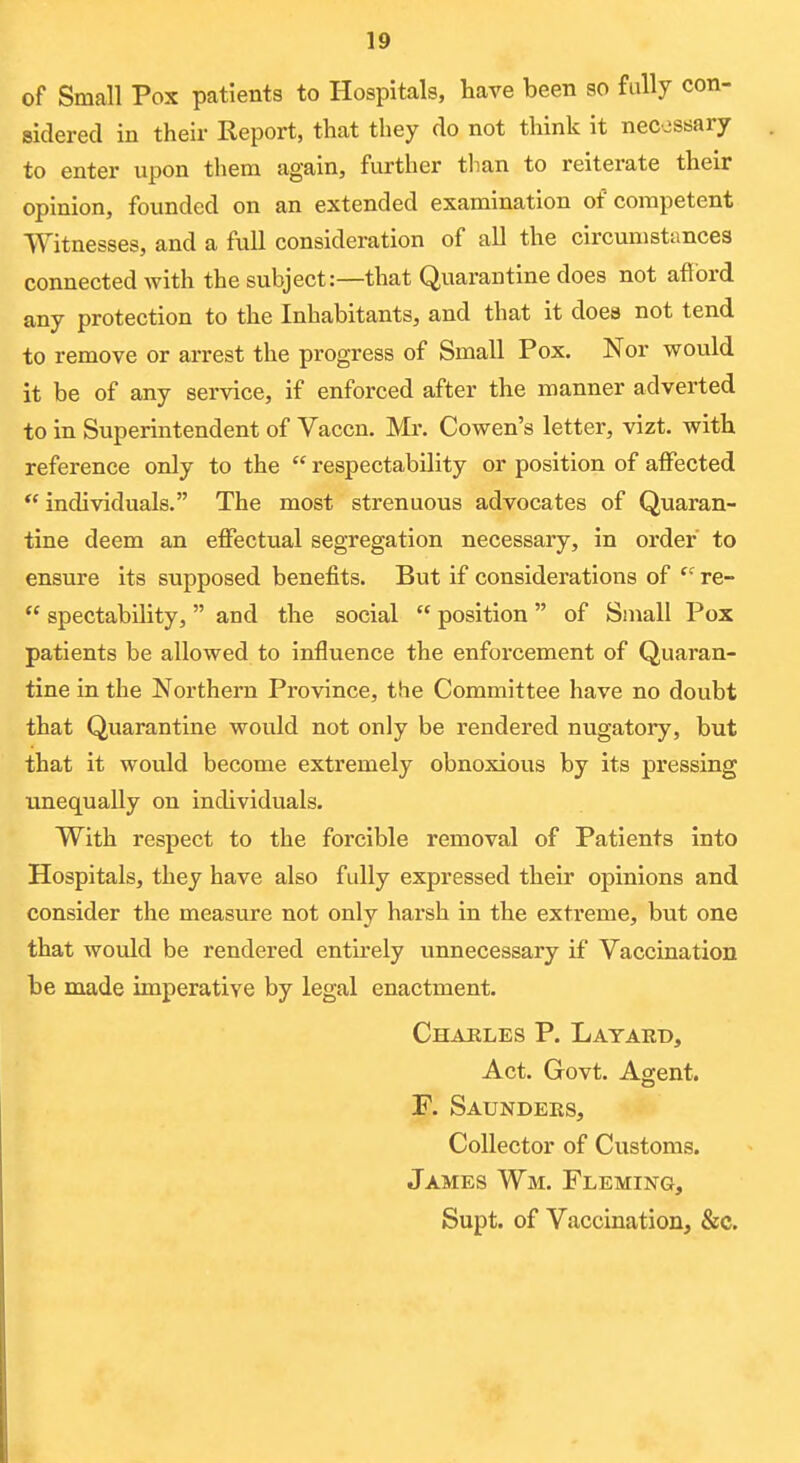 of Small Pox patients to Hospitals, have been so fully con- sidered in their Report, that they do not think it necossary to enter upon them again, further tlian to reiterate their opinion, founded on an extended examination of competent Witnesses, and a full consideration of all the circumstances connected with the subject:—that Quarantine does not afibrd any protection to the Inhabitants, and that it does not tend to remove or arrest the progress of Small Pox. Nor would it be of any service, if enforced after the manner adverted to in Superintendent of Vaccn. Mr. Cowen's letter, vizt. with reference only to the respectability or position of alFected individuals. The most strenuous advocates of Quaran- tine deem an effectual segregation necessary, in order to ensure its supposed benefits. But if considerations of re- spectability, and the social position of Small Pox patients be allowed to influence the enforcement of Quaran- tine in the Northern Province, the Committee have no doubt that Quarantine would not only be rendered nugatory, but that it would become extremely obnoxious by its pressing unequally on individuals. With respect to the forcible removal of Patients into Hospitals, they have also fully expressed their opinions and consider the measure not only harsh in the extreme, but one that would be rendered entirely unnecessary if Vaccination be made imperative by legal enactment. Charles P. Latard, Act. Govt. Agent. F. Saunders, Collector of Customs. James Wm. Fleming, Supt. of Vaccination, &c.