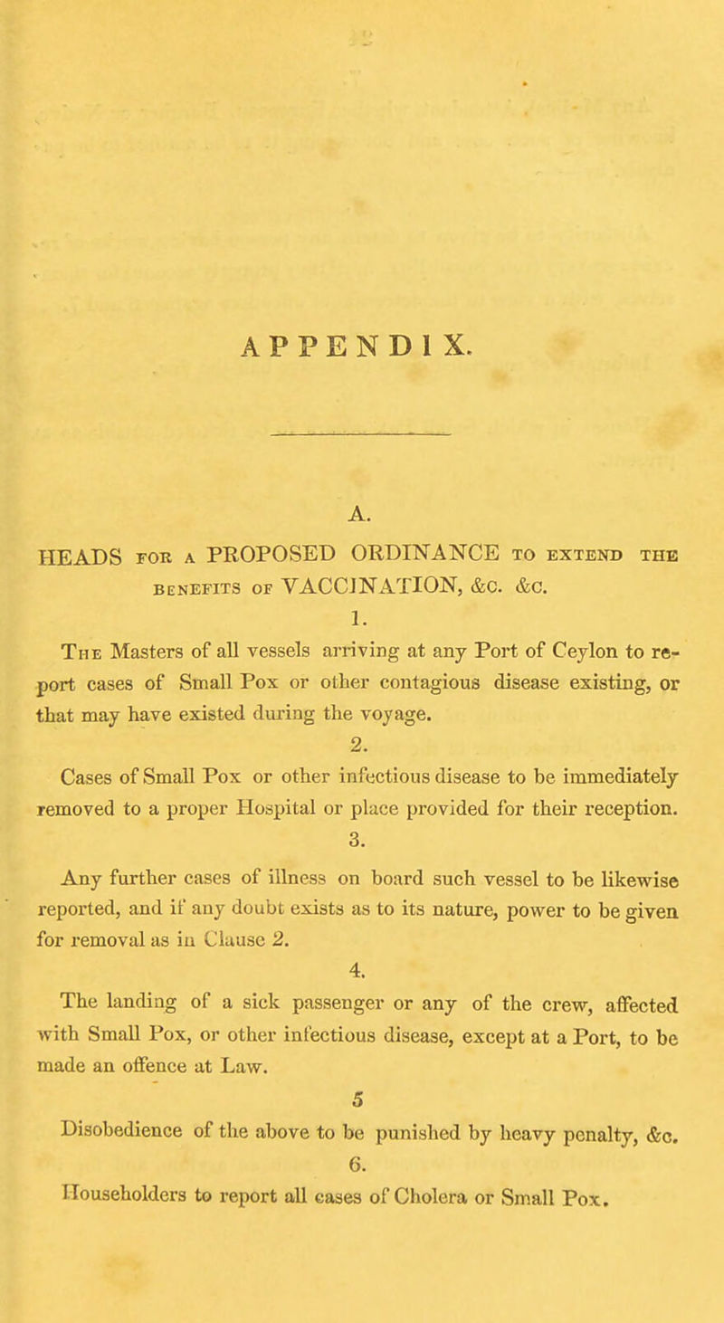 A. HEADS FOR A PROPOSED ORDINANCE to extend the BENEFITS OF VACCJNATlON, &c. &c. 1. The Masters of all vessels arriving at any Port of Ceylon to re- port cases of Small Pox or other contagious disease existing, or that may have existed during the voyage. 2. Cases of Small Pox or other infectious disease to be immediately removed to a proper Hospital or place provided for their reception. 3. Any further cases of illness on board such vessel to be likewise reported, and if any doubt exists as to its nature, power to be given for removal as in Clause 2. 4. The landing of a sick passenger or any of the crew, affected with SmaU Pox, or other infectious disease, except at a Port, to be made an offence at Law. 5 Disobedience of the above to be punished by heavy penalty, &c. 6. Householders to report all eases of Cholera or Small Pox.