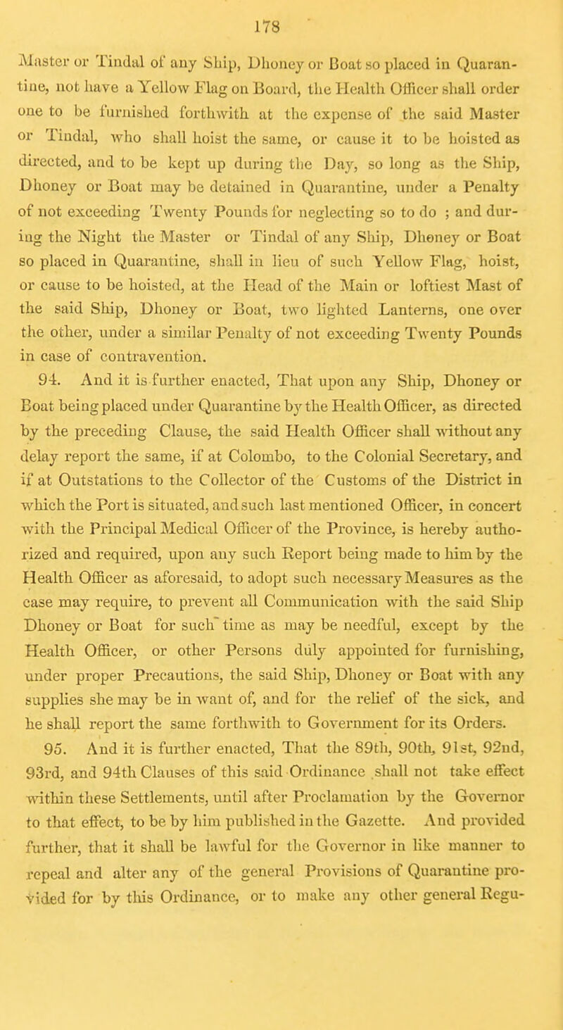 Master or Tiiidal of any Ship, Dhoney or Boat so placed in Quaran- tine, not liave a Yellow Flag on Board, the Health Officer shall order one to be furnished forthwith at the expense of the said Master or Tindal, who shall hoist the same, or cause it to be hoisted as directed, and to be liept up during the Day, so long as tlie Ship, Dhoney or Boat may be detained in Quarantine, under a Penalty of not exceeding Twenty Pounds for neglecting so to do ; and dur- ing the Night the Master or Tindal of any Ship, Dhoney or Boat so placed in Quarantine, shall in lieu of such YeUow Flag, hoist, or cause to be hoisted, at the Head of the Main or loftiest Mast of the said Ship, Dhoney or Boat, two lighted Lanterns, one over the other, under a similar Penalty of not exceeding Twenty Pounds in case of contravention. 9-i. And it is further enacted. That upon any Ship, Dhoney or Boat being placed under Quarantine by the Health Officer, as directed by the preceding Clause, the said Health Officer shall -^^^thout any delay report the same, if at Colombo, to the Colonial Secretary, and if at Outstations to the Collector of the Customs of the District in which the Port is situated, and such last mentioned Officer, in concert with the Principal Medical Officer of the Pi-ovince, is hereby autho- rized and required, upon any such Report being made to him by the Health Officer as aforesaid, to adopt such necessary Measm-es as the case may require, to prevent aU Communication with the said Ship Dhoney or Boat for such time as may be needful, except by the Health Officer, or other Persons duly appointed for furnishing, under proper Precautions, the said Ship, Dhoney or Boat with any supplies she may be in want of, and for the rehef of the sick, and he shall report the same forthwith to Govermuent for its Orders. 95. And it is further enacted, That the 89th, 90th, 91st, 92ud, 93rd, and 94th Clauses of this said Ordinance shall not take effect within these Settlements, until after Proclamation by the Governor to that effect, to be by him published in the Gazette. And provided further, that it shall be lawful for the Governor in like manner to repeal and alter any of the general Provisions of Quarantine pro- tided for by this Ordinance, or to make any other general Regu-