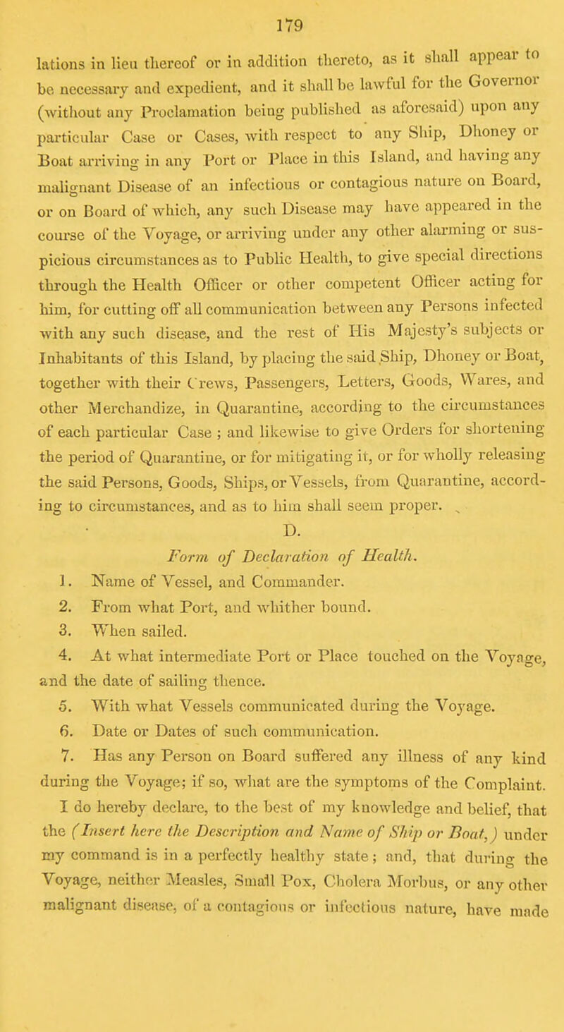 lations in lieu thereof or in addition thereto, as it sliall appear to be necessary and expedient, and it shall be lawful for the Governor (without any Proclamation being published as aforesaid) upon any pai-ticular Case or Cases, with respect to any Ship, Dhoney or Boat arriving in any Port or Place in this Island, and having any malignant Disease of an infectious or contagious nature on Board, or on Board of which, any such Disease may have appeared in the course of the Voyage, or arriving under any other alarming or sus- picious circumstances as to Public Health, to give special directions through the Health Officer or other competent Officer acting for him, for cutting off all communication between any Persons infected with any such disease, and the rest of His Majesty's subjects or Inhabitants of this Island, by placing the said Ship, Dhoney or Boat, together with their C rews, Passengers, Letters, Goods, Wares, and other Merchandize, in Quarantine, according to the circumstances of each particular Case ; and likewise to give Orders for shortening the period of Quarantine, or for mitigating it, or for wholly releasing the said Persons, Goods, Ships, or Vessels, from Quarantine, accoi-d- ing to circumstances, and as to him shall seem proper. ^ D. Form of Declaration of Health. 1. Name of Vessel, and Commander. 2. From what Port, and whither bound. 3. When sailed. 4. At what intermediate Port or Place touched on the Voynge, and the date of sailing thence. 5. With what Vessels communicated during the Voyage. 6. Date or Dates of such communication. 7. Has any Person on Board suffered any illness of any kind during the Voyage; if so, what are the symptoms of the Complaint. I do hereby declare, to the best of my knowledge and belief, that the (Insert here the Description and Name of Ship or Boat,) under my command is in a perfectly healthy state ; and, that during the Voyage, neither Measles, Small Pox, Cholera Morbus, or any other malignant disease, of a contagions or infections nature, have made