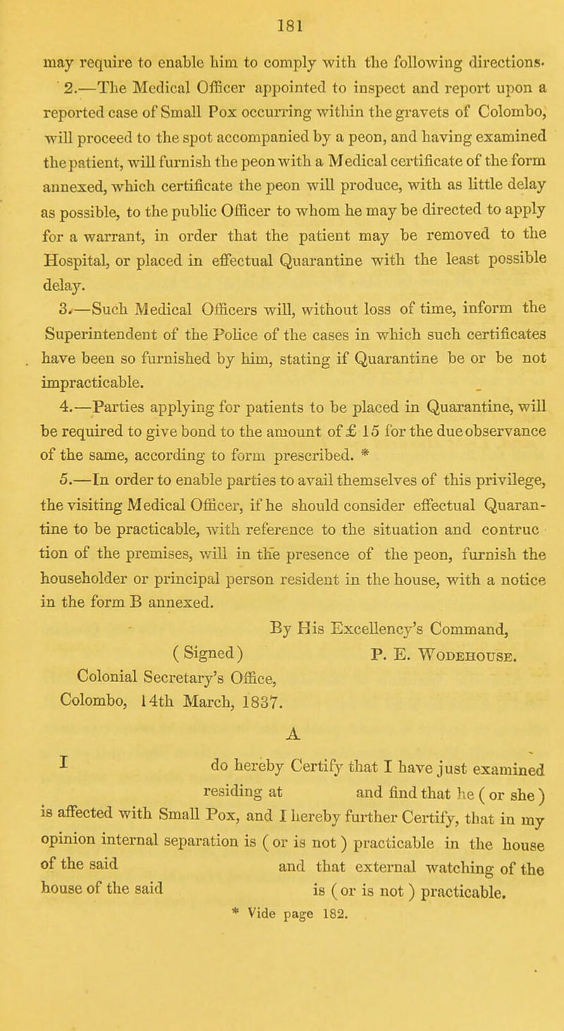 may require to enable bim to comply with the following directions. 2. —The Medical OiBcer appointed to inspect and report upon a reported case of Small Pox occurring within the gravets of Colombo, will proceed to the spot accompanied by a peon, and having examined the patient, will furnish the peon with a Medical certificate of the form annexed, which certificate the peon will produce, with as little delay as possible, to the public Officer to whom he may be directed to apply for a warrant, in order that the patient may be removed to the Hospital, or placed in effectual Quarantine with the least possible delay. 3. —Such Medical Officers will, without loss of time, inform the Superintendent of the Police of the cases in which such certificates have been so furnished by him, stating if Quarantine be or be not impracticable. 4. —Parties applying for patients to be placed in Quarantine, will be required to give bond to the amount of £ 15 for the due observance of the same, according to form prescribed. * 5. —In order to enable parties to avail themselves of this privilege, the visiting Medical Officer, if he should consider effectual Quaran- tine to be practicable, with reference to the situation and contruc tion of the premises, will in the presence of the peon, furnish the householder or principal person resident in the house, with a notice in the form B annexed. By His Excellency's Command, (Signed) P. E. Wodehouse. Colonial Secretary's Office, Colombo, 14th March, 1837. A I do hereby Certify that I have just examined residing at and find that he ( or she ) is affected with SmaU Pox, and I hereby further Certify, that in my opinion internal separation is ( or is not) practicable in the house of the said and that external watching of the house of the said is (or is not ) practicable. * Vide page 182.