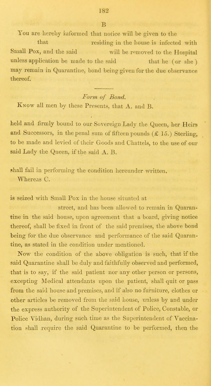 B You are hereby informed that notice Tvill be given to the that residing in the liouse is infected with Small Pox, and the said Avill be removed to the Hospital unless application be made to the said that he (or she ) may remain in Quarantine, bond being given for the due observance thereof. Form of Bond. Know all men by these Presents, that A, and B. held and firmly bound to our Sovereign Lady the Queen, her Heirs and Successors, in the penal sum of fifteen pounds (£ 15.) Sterling, to be made and levied of their Goods and Chattels, to the use of our said Lady the Queen, if the said A. B. shall fail in performing the condition hereunder written. Whereas C. is seized with Small Pox in the house situated at street, and has been allowed to remain in Quaran- tine in the said house, upon agreement that a board, giving notice thereof, shall be fixed in front of the said premises, the above bond being for the due observance and performance of the said Quaran- tine, as stated in the condition under mentioned. Now the condition of the above obligation is such, that if the said Quarantine shall be duly and faithfully observed and performed, that is to say, if the said patient nor any other person or persons, excepting Medical attendants upon the patient, shall quit or pass from the said house and premises, and if also no furniture, clothes or other articles be removed from the said house, unless by and under the express authority of the Superintendent of Police, Constable, or Police Vidhan, during such time as the Superintendent of Vaccina- tion shall require the said Quarantine to be performed, then the