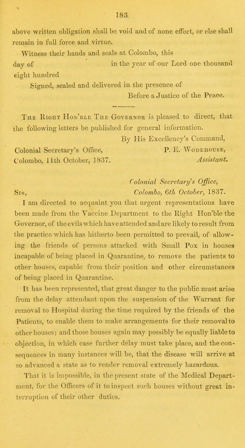 above written obligation shall be void and of none effect, or else shall remain in full force and virtue. Witness their hands and seals at Colombo, this day of in the year of our Lord one thousand eight hundred Signed, sealed and delivered in the presence of Before a Justice of the Peace. The Right Hon'ble The Governor, is pleased to direct, that the following letters be published for general information. By His Excellency's Command, Colonial Secretary's Office, P. E. Wodehouse, Colombo, 11th October, 1837. Assistant. Colonial Secretary's Office, Siti, Colombo, 6th October, 1837. I am directed to acquaint you that urgent representations have been made from the Yaccine Department to the Eight Hon'ble the Governor, of the evils which have attended and are likely to result from the practice which has hitherto been permitted to prevail, of allow- ing the fi-iends of persons attacked with Small Pox in houses incapable of being placed in Quarantine^ to remove the patients to other houses, capable from their position and other circumstances of being placed in Quarantine. It has been represented, that great danger to the public must arise from the delay attendant upon the suspension of the Warrant for removal to Hospital during the time required by the friends of the Patients, to enable them to make arrangements for their removal to other houses; and those houses again may possibly be equally liable to objection, in which case fui-ther delay must take place, and the con- sequences in many instances will be, that the disease will arrive at so advanced a state as to render removal extremely hazardous. That it is impossible, in the present state of the Medical Depart- ment, for the Officers of it to inspect such houses without great in- terruption of their other duties.