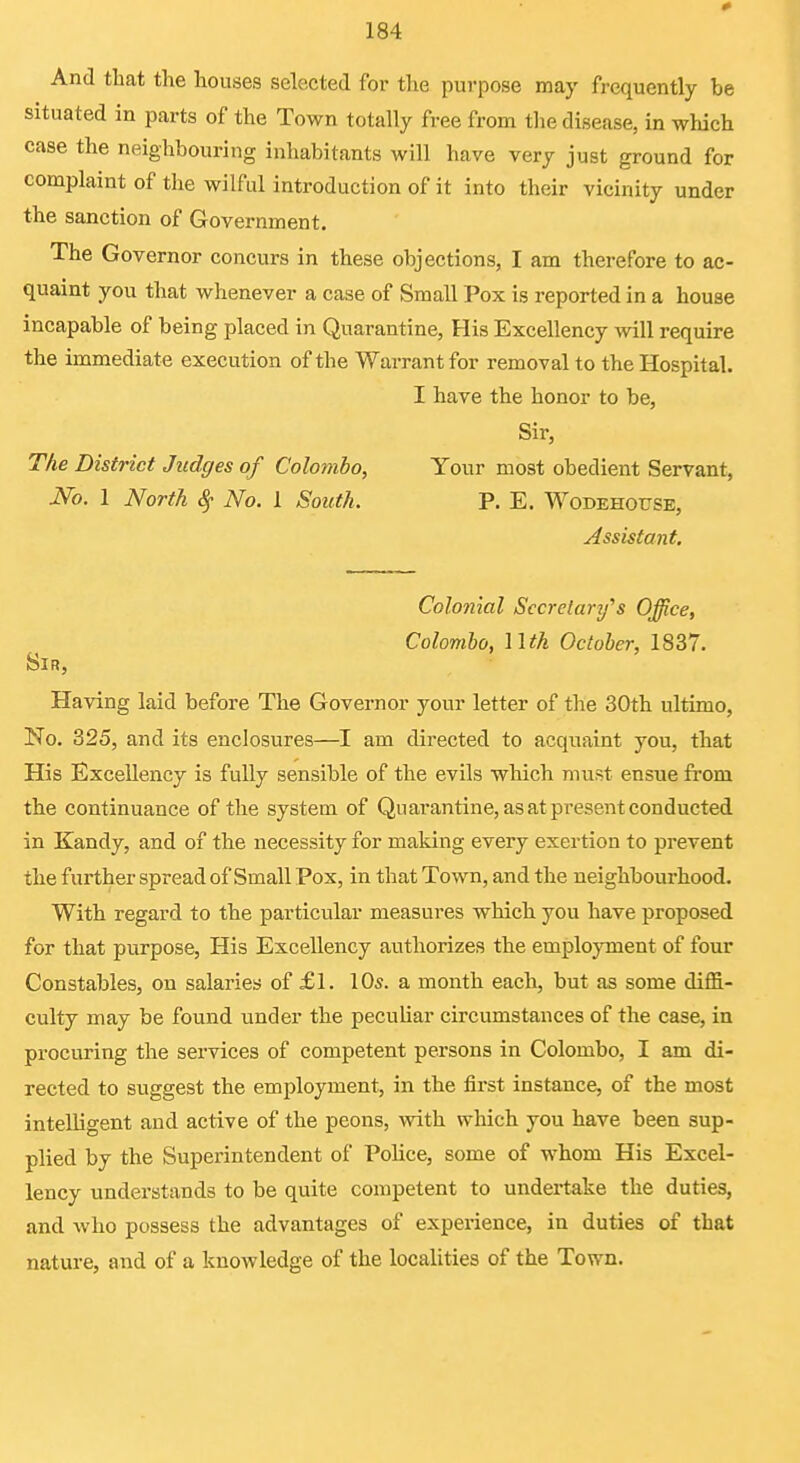 And that the houses selected for the purpose may frequently be situated in parts of the Town totally free from tlie disease, in which case the neighbouring inhabitants will have very just ground for complaint of the wilful introduction of it into their vicinity under the sanction of Government. The Governor concurs in these objections, I am therefore to ac- quaint you that whenever a case of Small Pox is reported in a house incapable of being placed in Quarantine, His Excellency will require the immediate execution of the Warrant for removal to the Hospital. I have the honor to be, Sir, The District Judges of Colombo, Your most obedient Servant, No. 1 North ^ No. 1 South. P. E. AVodehouse, Assistant, Colonial Sccrelarifs Office, Colombo, nth October, 18S7. Sir, Having laid before The Governor your letter of the 30th ultimo. No. 325, and its enclosures—am directed to acquaint you, that His Excellency is fully sensible of the evils which must ensue from the continuance of the system of Quarantine, as at pi-esent conducted in Kandy, and of the necessity for making every exertion to prevent the further spread of Small Pox, in that Town, and the neighbourhood. With regard to the particular measures which you have proposed for that purpose, His Excellency authorizes the employment of four Constables, on salaries of £1. 10s. a month each, but as some diflS.- culty may be found under the peculiar circumstances of the case, in procuring the services of competent persons in Colombo, I am di- rected to suggest the employment, in the first instance, of the most intelligent and active of the peons, with which you have been sup- plied by the Superintendent of Police, some of whom His Excel- lency understands to be quite competent to undertake the duties, and who possess the advantages of experience, in duties of that nature, and of a knowledge of the localities of the Town.