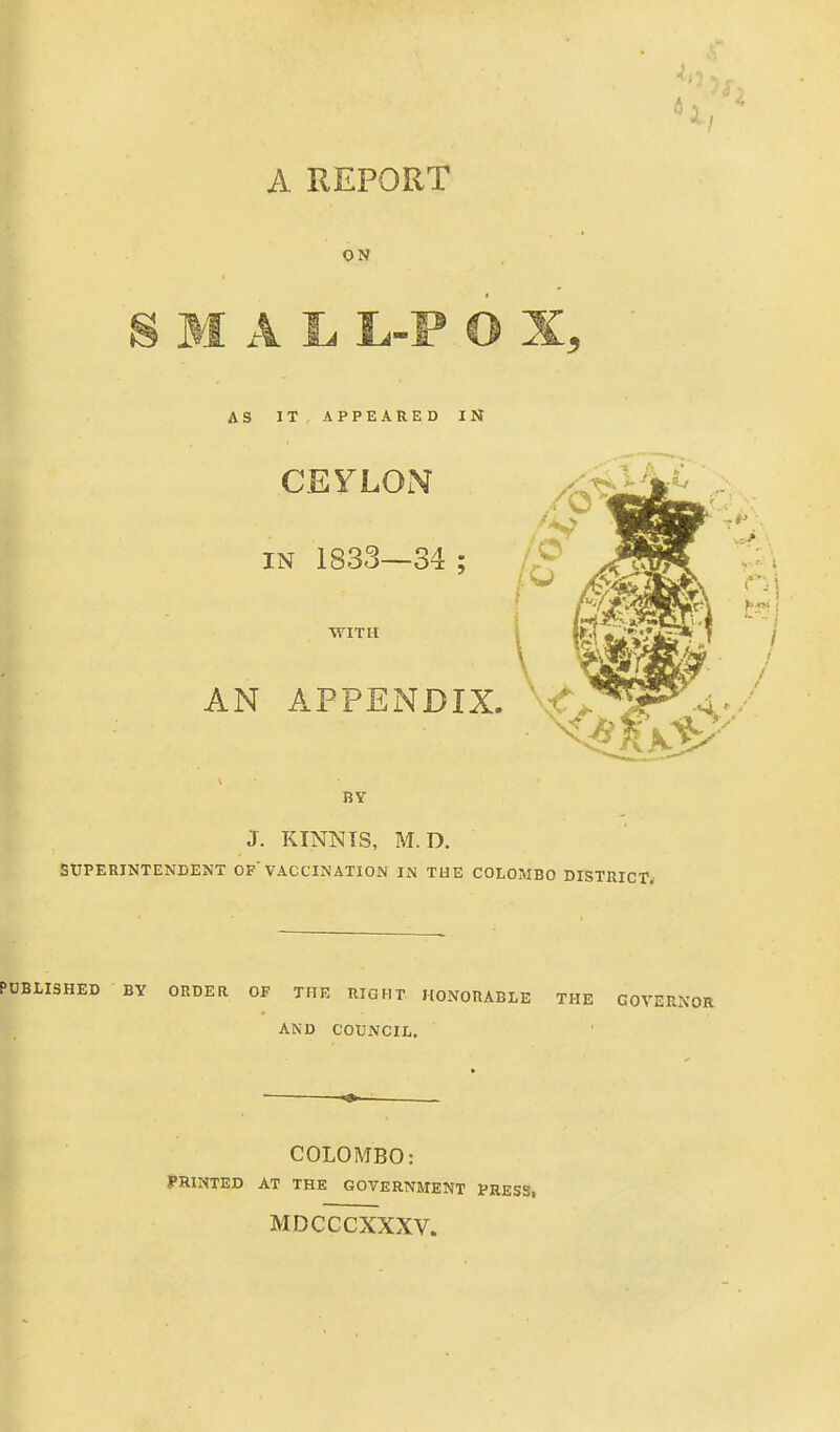 A REPORT ON BY J. KINNTS, M.D. EITPERINTENDENT OF'VACCINATION IN THE COLOMBO DISTUICT. PUBUSHED BY ORDER OF THE RIGHT HONORABLE THE GOV: ^ AND COUNCIL. COLOMBO: PRINTED AT THE GOVERNMENT PRESS, MDCCCXXXV.