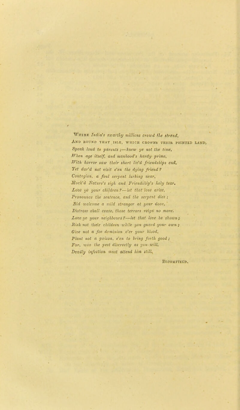 M'hebe India's swartly milHans crowd Me tlrend. And bound that isle, which cbovpns theib pointed land, Speak loud to parents ;—hnew ye not the time, fflien age itself, and manhood's hardy prime, fnth horror saw their short liv'd friendships end. Yet dar'd not visit e'en the dying friend f Contagion, a foul serpent lurking near, Mocli'd Nature's sigh and Friendship's holy tear. Love ye your children f—let that love arise. Pronounce the sentence, and the serpent dies ; Sid tvclcome a viild stranger at your door. Distress shall cease, those terrors reign no more. Love ye your neighbours 9—let that love le shown; liisk not their children while you guard your own; Give not a foe dominion o'er your blood. Plant not a poison, e'en to bring forth good; For, wno the pest discreetly as you will. Deadly infection must attend him still,, Bloomfield.