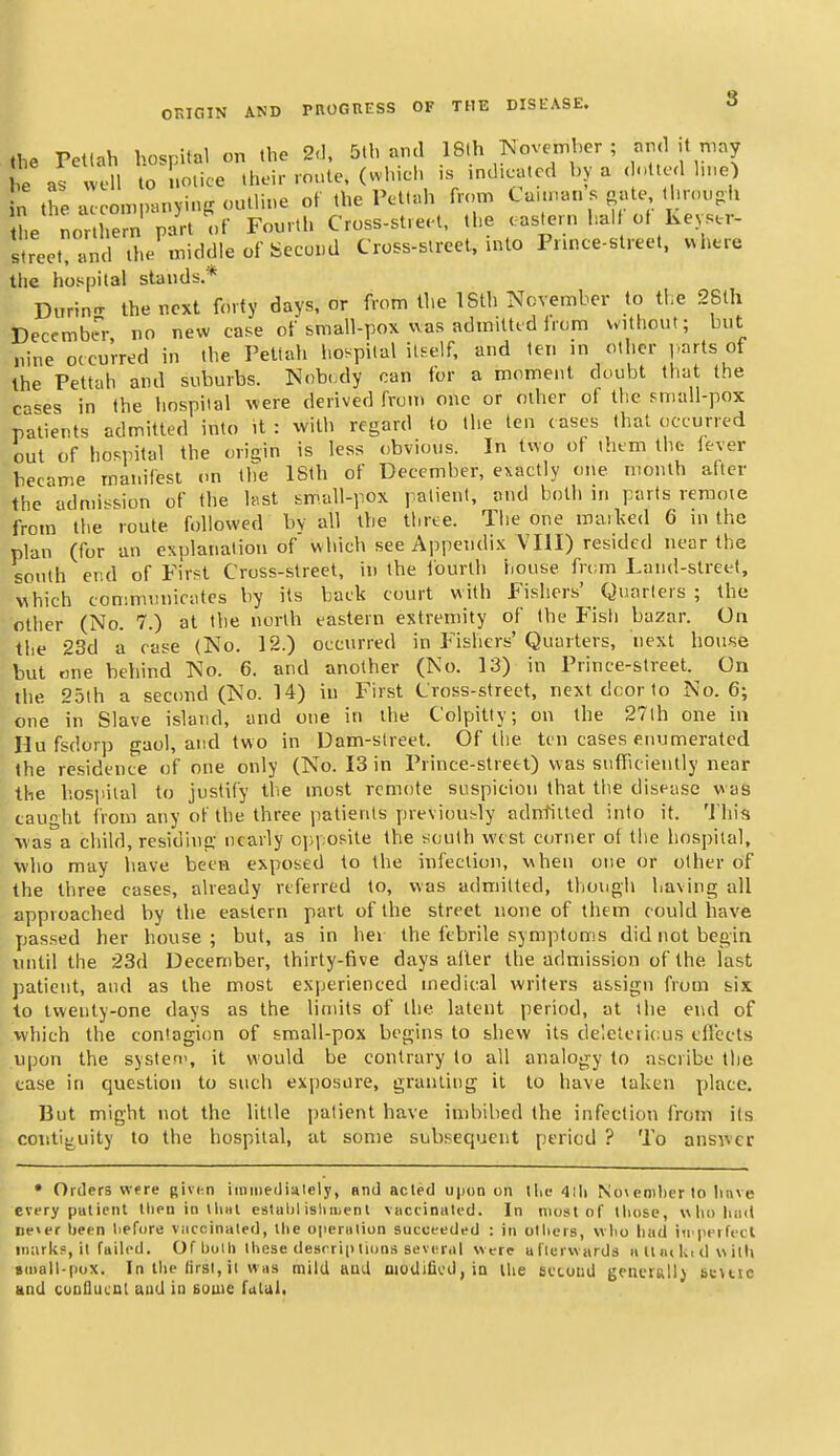 the Petlah hospital on the 2-1, 5th and 18lh November ; and it may e as vvell to Ulice their route, (which is indicated by a dotted hne) n the aceomp^mying outline of the Pettah from Caunan s gate throuoh the nor hern part of Fourth Cross-street, the eastern half of Kepc-r- street, and the middle of Second Cross-street, into Prince-street. where the hospital stands* Durinn- the next forty days, or from the 18th November to the 2Blh December no new case of small-pox was admitttd from without; but nine occurred in the Pettah hospital itself, and ten in other |,arts of the Pettah and suburbs. Nob(,dy can for a moment doubt that the cases in the hospital were derived from one or other of tlic small-pox patients admitted into it : with regard to the ten cases that occurred out of hospital the origin is less obvious. In two of them tho fever became manifest on the 18th of December, exactly one month after the admission of the hist small-pox patient, and both m parts remote from the route, followed by all the three. The one mail<ed 6 in the plan (for an explanation of which see Appendix VHI) resided near the south ef.d of First Cross-street, in the fourth house from Laud-street, uhich commmiicates by its back court with Fishers' Quarters ; the other (No. 7.) at the north eastern extremity of the Fisfi bazar. On the 23d a rase (No. 12.) occurred in F'ishers' Quarters, next house but one behind No. 6. and another (No. 13) in Prince-street. On the 25th a second (No. 14) in First Cross-street, next dcor to No. 6; one in Slave island, and one in the Colpitty; on the 27lh one in Hufsdorp gaol, and two in Dam-street. Of the ten cases enumerated the residence of one only (No. 13 in Prince-street) was siiflTicieutly near the hospital to justify the most remote suspicion that the disease was caught from any of the three jiatienls previously adn-filted into it. 'J'his was a child, residing nearly opposite the south west corner of the hospital, who may have been exposed to the infection, when one or other of the three cases, already referred to, was admitted, though having all approached by the eastern part of the street none of them could have passed her house ; but, as in her the febrile symptoms did not begin until the 23d December, thirty-five days alter the admission of the last patient, and as the most experienced medical writers assign from six to twenty-one days as the limits of the latent period, at the end of vvhich the contagion of small-pox begins to shew its deleterious clleets upon the systen', it would be contrary to all analogy to ascribe the case in question to such exposure, granting it to have taken place. But might not the little patient have imbibed the infection from its contij;,uity to the hospital, at some subsequent period ? To answer • Orders were given iinmeiliiilely, and acted upon on tlie 4ili Noiemlierlo Iinve every putient tlien in IIihI estuljl isliiiienl vnctinated. In most of tliose, wlioluiil ne>er l)een liefore viiccinaled, Uie openiliun succeeded : in ollicrs, wlio liad iirperfecl iiiiirkf, it failed. OflioUi lliese desrrip lions seveiMl were uflerwards ii II lui^i d w illi »iiiail-pox. In the (irsi, ii was mild ttud nioUifii'd, in llie scooud geiicrallj bkmic and cunflucul aud ia some futul.