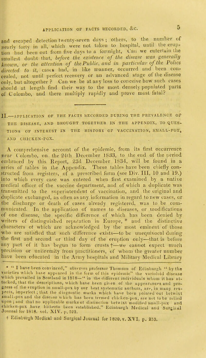 and escaped detection twenty-soven days ; others, to the number of nearly lorty in all, which were not taken to hospital, until the erup- tion had been out from five days to a lorlnii>hf, Can we entertain the smallest doubt lhat, before the existence of the disease was generally kiioivn, or the attention of the Public, and in particvlar of the Police directed to it, casts had. in like manner, occurred and been con- cealed, not until perfect recovery or an advanced sta<?e of the disease only, but altogether ? Can we be at any loss to conceive how such cases should at length find Iheir way to the most densely populated parts of Colombo, and there multiply rapidly and prove most fatal? JI.—APPLICATION OF THE FACTS UECORDED DURING THE PREVALENCE OP THE DISEASE, AND BUOVGHT TOGETHER IN THE APPENDIX, TO QUES- TIONS OF INTEREST IN THE HISPORV OF VACCINATION, SMALL-POX, AND CHICKEN-POX. A comprehensive account of the epidemic, from its first occurrence near C olombo, on the 24th December 1833, to the end of the period embraced by this Report, 23d December 1834, will be found in a series of tables in the Appendix. These tables have been chiefly con- structed from registers, of a prescribed form (see Div. Ill, 10 and 19.) into which every case was entered when first examined by a native medical officer of the vaccine department, and of which a duplicate was transmitted to the superintendent of vaccination, and the original and duplicate exchanged, as often as any information in regard to new cases, or the discharge or death of cases already registered, was to be com- municated. In the application of names to diseases, or modifications of one disease, the specific difference of which has been denied by writers of distinguished reputation in Europe, * and the distinctive characters of which are acknowledged by the most eminent of those who are satisfied that such difference exists—to be unequivocal during the first and second or third day of the eruption only—that is before any part of it has begun to form crusts f—vve cannot expect much precision or unilormity from practitioners, of whom the greater number have been educated in the Army hospitals and Military Medical Library •  1 liave I)fen convinced, obsfrws professor Tliomson of Edinliuisli  l)y llie varielies whicli lia\e nppcared in llie fuiin of tliis eiiidemic llie viirioloid diseHSo wliicli prevailed in Scotland in 1818— in llie dillerenI individuals wlioni it lias at- tacked, that llio descript ions, w Inch have heen siven of llie n|)pf«r(inc(s and pro- press of the eruption in small-pox by onr liest systematic aultiors, are, in many les- lipcls, imperlecl ; llial the diiijinostic niaiks vvliicli have bei^n pointed out betwixt sniall-poxand the disciise which has been termed tliickcn-pox, ate not to he iclied upon; and that no applicable marks ot distinction lieUi ixt niodilied small-pox and chicktn-pox have hitherto been established. Jidinburgh Medical and SurcUul JoiirnHl for 1818. vol. XIV. p. 522. t Edinburah Medical and Surgii;alJuurnal for 1 820. v. XVI. p. 253.