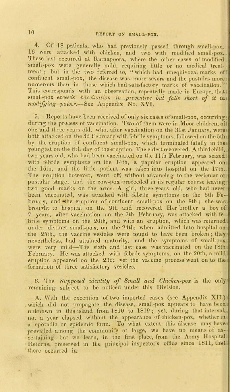 REPORT ON SMALL-POX. 4. Of 18 patients, who liad previously passed through small-pox, I 16 were attacked with chicken, and two with modified small-pos. B These last occurred at llatnapoora, where the other cases of modified I snrall-pox were generally mild, requiring little or no medical treat- j ment ; but in the two referred to,  whicli had unequivocal marks of B confluent small-pox, the disease was more severe and the pustules more 'I numerous than in those which had satisfactory marks of vaccination. This corresponds with an observation, repeatedly made in Europe, that .i small-pox exceeds vaccination in preventive but falls short of it z« 11 ?nodifyiiig power.—See Appendix No. XVI, 5. Reports have been received of only six cases of small-pox, occnrring during the process of vaccination. Two of them were in Moor children, of one and three years old, who, after vaccination on the 31st January, were: both attacked on the Sd February with febrile symptoms, followed on the 5th i by the eruption of confluent small-pox, which terminated fatally in the; youngest on the 8th day of the eruption. The eldest recovered. A third child,, two years old, who had been vaccinated on the 11 th Februar}', was seized, with febrile symptoms on tlie 14 th, a papular eruption appeared oni the 16th, and the little patient was taken into hospital on the 17th.. The eruption however, went off, without advancing to the vesicular or: pustular stage, and the cow-pox proceeded in its regular course leaving; two good marks; on the arms. A girl, three years old, who had never- been vaccinated, was attacked with febrile symptoms on the 5th Fe-- bruary, and^he eruption of confluent small-jjox on the Sth ; she was- brought to hospital on the 9th and recovered. Her brother a boy of; 7 years, after vaccination on the 7th February, was attacked with fe-- brile symptoms on the 20th, and with an eruption, which was returnedl under distinct small-pox, on the 24tli: when admitted into hospital oni the 25th., the vaccine vesicles were found to have been broken ; they- nevertheless, had attained maturity, and the symptoms of small-pox; were very mild—The sixth and last case was vaccinated on the ISth; February. He was attacked with febrile symptoms, on the 20th, a mildi eruption appeared on the 23d; yet the vaccine process went on to the; formation of three satisfactory vesicles. 6. The Supposed identity of Small and Chicken-pox is the onlyf remaining subject to be noticed under this Division. A. With the exception of two imported cases (see Appendix XTT.)i which did not propagate the disease, small-pox a|)pears to have been; unknown in this island from ISiO to 1819; yet. during that interval, not a year elapsed without the appearance of chicken-pox, whether in; a sporadic or epidemic form. To what extent this disease may have prevailed among the communif^ at large, we have no means of as- certaining, but we learn, in the first place, from the Army Hospital lleiurns, preserved in the principal inspector's olficc since 1811, that, there occurred in
