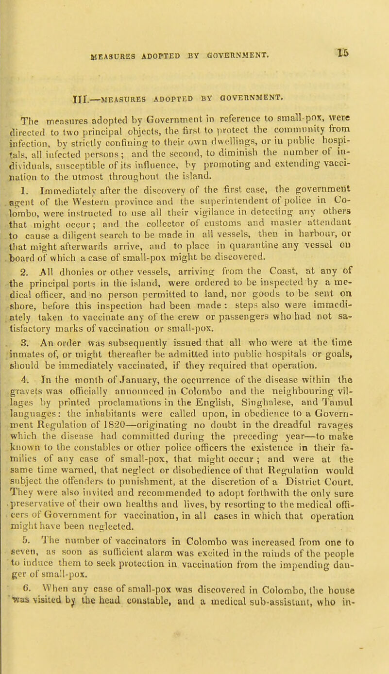 XII. MEASURES ADOPTED BY aOVERNMENT, The measures adopted by Government in reference to small pox, were directed to two principal objects, the first to protect the commnnity from infection, by strictly confinino- to their own dwellin£!;s, or iu public hospi- tals, all infected persons; and the second, to diminish the number of in- dividuals, susceptible of its influence, by promoting and extending vacci- .liation to the utmost throughout the island. 1. Immediately after the discovery of the first case, the government agent of the Western province and the superintendent of police in Co- lombo, were instructed to use all their vigilance in detecting any others that might occur; and the collector of customs and master attendant to cause a diligent search to be made in all vessels, then in harbour, or tliat might afterwarrls arrive, and to place in quarantine any vessel on board of which a case of small-pox might be discovered. 2. All dhonies or other vessels, arriving from the Coast, at any of the principal ports in the island, were ordered to be inspected by a me- dical oflicer, and no person permitted to land, nor goods to be sent on shore, before this inspection had been made : steps also were immedi- ately taken to vaccinate any of the crew or passengers who had not sa- tisfactory marks of vaccination or small-pox. 3. An order was subsequently issued that all who were at the time inmates of, or might thereafter be admitted into public hospitals or goals, should be immediately vaccinated, if they required that operation. 4. In the month of January, the occurrence of the disease within the gravels was officially announced iti Colombo and the neighbouring vil- lages by printed proclamations in the English, Singhalese, and ''J'amul languages: the inhabitants were called upon, in obedience to a Govern- ment Regulation of 1820—originating no doubt in the dreadful ravages which the disease had committed during the preceding year—to make known to the constables or other police officers the existence in their fa- miUes of any case of small-pox, that might occur ; and were at the same time warned, that neglect or disobedience of that Regulation would subject the otFenders to punishment, at the discretion of a District Court. They were also invited and recommended to adopt forthwith the only sure preservative of their own healths and lives, by resorting to the medical offi- cers of Government for vaccination, in all cases in which that operation might have been neglected. 5. The number of vaccinators in Colombo was increased from one to seven, as soon as sufficient alarm was excited in the minds of the people to induce them to seek protection in vaccination from the impending dan- ger of small-pox. 6. When any case of small-pox was discovered in Colombo, the house ■was visited bjf the head constable, and a medical sub-assistant, who in-