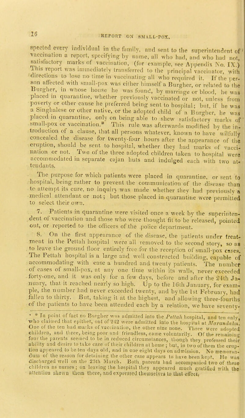 t i REFORT OM SM\LL-POX. spected every individual in the fumily, and sent (o the supcrintendont of' vaccmafion a report, Epecifying- l.y nnme, all wlio had, and who had not, satisfactory marks of vacdnalion, (for example, see Appendix No. IX ) Ihis report was immediately transferred fo the principal vaccinator, with dwectiotis to lose no time in vaccinalinfv all wlio required it. If the i;er- S(m affected with small-pox was either himself a Burgher, or related to the Burohcr, m whose house he was found, by marriage or blood, he was placed m quarantine, whether previously vaccinated or not, unless from poverty or other cause he preferred being- sent to hospital; but. if he was a Singhalese or other native, or the adopted child of a Burgher he was placed m quarantine, only on being able to shew satisfactory marks of small-pox or vaccmation* This rule was afterwards modified by the in- troduction of a clause, that all persons whatever, known to have wilfully concealed the disease for twenty-four hours after the appearance of tiie eruption, should be sent to hospital, whether they had marks of vacci- nation or not. Two of the three adopted children taken to hospital were accommodated in separate cajan huts and indulged each with two at- tendants. The purpose for which patients were placed in quarantine, or sent to hospital, being ratiier to prevent the communication of the disease than to attempt its cure, no inquirj was made whether they had previously a medical attendant or not; but those placed in quarantine were permitted to select their own. 7. Patients in quarantine were visited once a week by the superinten. dent of vaccination and those who were thought fit to be released, pointed out, or reported to the officers of the police department. 8. On the first appearance of the disease, the i)atients under treat- ment in the Pettah hospital were all removed to the second story, so as . to leave the grouaid floor entirely free for the reception of small-pox cases. The Pettah hospital is a large and well constructed building, cai)able of accommodating with ease a hundred and twenty patients. The number of cases of small-pox, at any one time within its walls, never exceeded forty-one, and it was only for a few days, before and after the 24th Ja- nuary, that it reached nearly so high. Up to the IGth January, for exam-, pie, the number had never exceeded twenty, and by the tst February, had fallen to thirty. But, taking it at the highest, and allowing three-fourths of the patients to have been attended each by a relation, we have seventy- • * la point of fact no Buiglier wiis aclmitled into the Pelta/i hospital, and ten nnlv, •wlio claniied Ibat epitliet, out of 242 were admitted into tiie hospiial at Marandahn. Ono of tlie ten had inaiks of vaciiinaiiun, the otlier nine none. Three were adopted eliildreu, and lliree, bcinR poor and friendless, came voliuilnvily. Of thf remaining four the parents seemed to l)e in reduced circumstances, ihoiiph they professed ihcir ai)ility and desire to take care of their children al home ; hut, in tw o of them the erup- tion api earod to be leu days old, and in one eight days on admission. No memoran. dual of the reason for delaining the other case appears to liave been kept. He was discharged well on the 25th March. Botli parents had uccompunied two of these chil<lren ns nurses; on leaving the hospital they appeared much Rraliaed with the atlentiou shewn thorn there, and expressed themselves to that etlect,