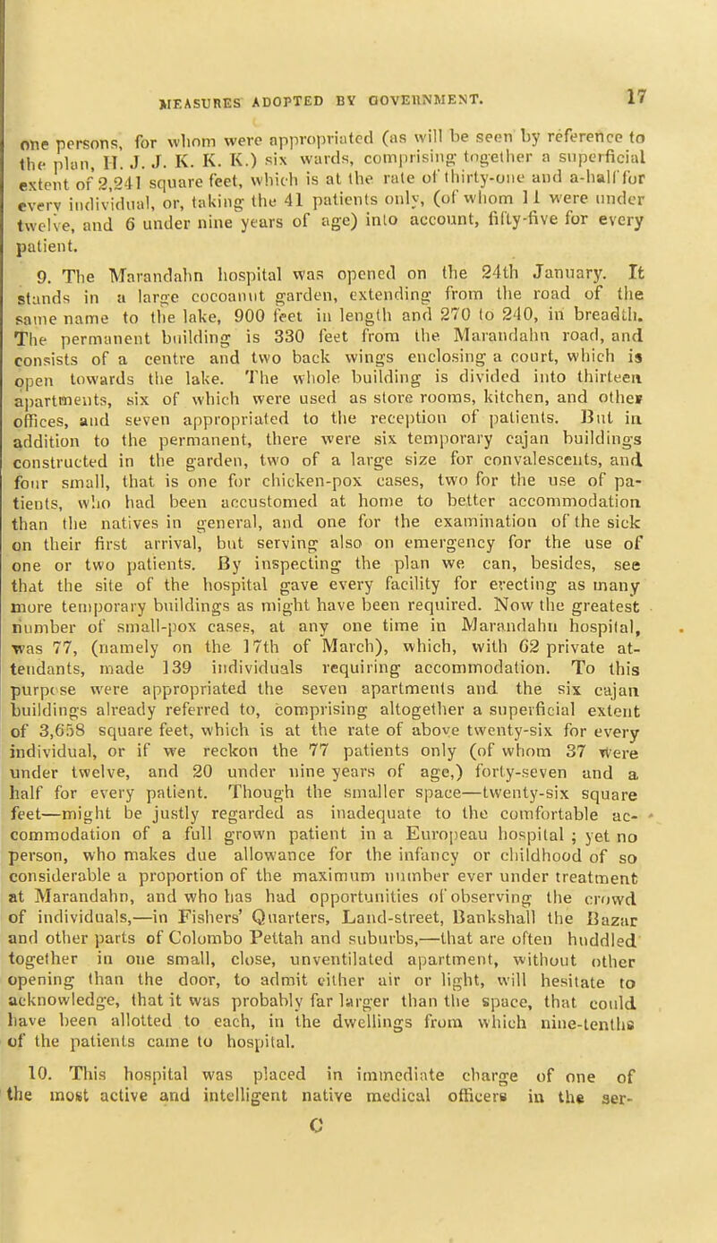 one persons, for wlinm were appropriafcd (as will be seen by reference to the plan, IT. J. J. K. K. K.) six wards, comprisiiio- tdgetlier a superficial extent of 2,241 square feet, which is at the rale of thirty-one and a-halffor every iiulividiial, or, taking the 41 patients only, (of whom 11 were under twelve, and 6 under nine years of age) inlo account, firty-five for every patient. 9. The Marandahn liospltal was opened on Ibe 24th January. It stands ill a large cocoannt garden, extending from llie road of the same name to the lake, 900 feet in length and 270 to 240, in breadth. The permanent building is 330 feet from the Marandahn road, and consists of a centre and two back wings enclosing a court, which is open towards the lake. The whole building is divided into thirteen apartments, six of which were used as stoi-e rooms, kitchen, and othes offices, and seven appropriated to the reception of patients. But in addition to the permanent, there were six temporary cajan buildings constructed in the garden, two of a large size for convalescents, and four small, that is one for chicken-pox cases, two for the use of pa- tients, w'.io had been accustomed at home to better accommodation than the natives in general, and one for the examination of the sick on their first arrival, but serving also on emergency for the use of one or two patients. By inspecting the plan we can, besides, see that the site of the hospital gave every facility for erecting as many more temporary buildings as might have been required. Now the greatest number of small-pox cases, at any one time in Marandahn hospital, ■was 77, (namely on the 17th of March), which, with G2 private at- tendants, made 139 individuals requiring accommodation. To this purpose were appropriated the seven apartments and the six cajan buildings already referred to, comprising altogether a superficial extent of 3,658 square feet, which is at the rate of above twenty-six for every individual, or if we reckon the 77 patients only (of whom 37 Were under twelve, and 20 under nine years of age,) forty-seven and a half for every patient. Though the smaller space—twenty-six square feet—might be ju.stly regarded as inadequate to the comfortable ac- ' commodation of a full grown patient in a Europeau hospital ; yet no person, who makes due allowance for the infancy or childhood of so considerable a proportion of the maximum number ever under treatment at Marandahn, and who has had opportunities of observing the crowd of individuals,—in Fishers' Quarters, Land-street, Bankshall the Bazar and other parts of Colombo Pettah and suburbs,—that are often huddled together in one small, close, unventilated apartment, without other opening than the door, to admit either air or light, will hesitate to acknowledge, that it was probably far larger than the space, that could have been allotted to each, in the dwellings from which nine-tenths of the patients came to hospital. 10. This hospital was placed in immediate charge of one of the most active and intelligent native medical officers iu the ser- C