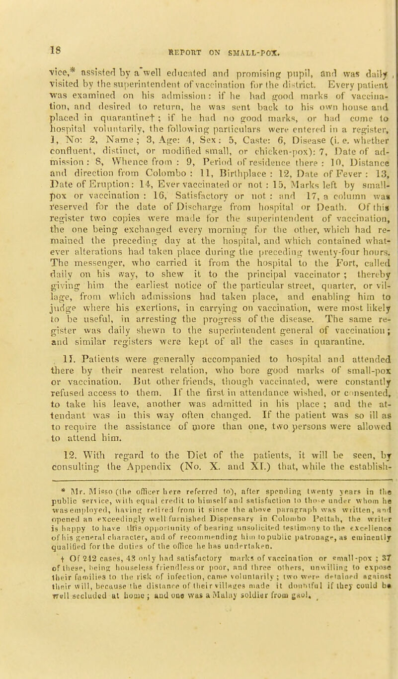 vice,* ns<iifi(ef1 by a well educiitcc! and promising pnpll, anri was daily visited by the superintendent of vaccination for the dintrict. Every patii^it was examined on his admission: if he had {^ood marks of vaccina- tion, and desired lo return, he was sent back to his own house and placed in qnarantinef ; if he had no crood marks, or had come to hospital voluntarily, the foUuwinpj particulars wert^ entered in a register, ], No: 2, Name; 3, A^xe: 4, Sex: 5, Caste: 6, Disease (i. e. whether confluent, distinct, or modified small, or chicken-pox): 7, J^ate of ad- mission : 8, Whence from : 9, Period of residence there: 10, Distance and direction from Colombo: 11, Birthplace: 12, Date of Fever : 13, Date of Eruption: 14., Ever vaccinated or not : 15, Marks left by small- pox or vaccination : 16, Satisfactory or not : :\nd 17, a column wa« reserved for the date of Discharo-e from hospital or Death. Of this ret^ister two copies were made for the superintendent of vaccination, the one being exchaui^ed every morninp^ for tlie other, which had re- mained the precedinji; day at the hospital, and which contained what- ever alterations had taken place during the preceding twenty-four hours. The messenger, who carried it from the hospital to the Fort, called daily on his way, to shew it to the principal vaccinator ; thereby giving him the earliest notice of the particular street, quarter, or vil- lage, from which admissions had taken place, and enabling him to jiidge where his exertions, in carrying on vaccinaticm, were most likely to be useful, in arresting the progress of the disease. The same re- gister was daily shewn to the superintendent general of vaccination; and similar registers were kept of all the cases in quarantine. 11. Patients wer-e generally accompanied to hospital and attended there by their nearest relation, who bore good marks of small-pox or vaccination. But other friends, though vaccinated, were constantly refused access to them. If the first in attendance wished, or c in sen ted, to take his leave, another was admitted in his ])lace ; and the at- tendant was in this way often changed. If the patient was so ill as to require the assistance of piore than one, t\vo persons were allowed to attend him. 12. With regard to the Diet of the patients, it will be seen, by consulting the Appendix (No. X. and XT.) that, while the establish- * Mr. M isso (the officer liere referred to), after spending liventy jears in tlie public service, willi equal credit lo liiiiiself and sntisfticlion lo tlio-e under whom lie waseniployetl, liiivini; relirtd from it since Ihe aliove paragraph was wiiUen, a-id opened an exceedingly well furnished Dispensary in Coluinbo Peltali, Ihe writer is liappy to littve lllis opporliinity ofbearinp: unsolicited lesiinmny lo llie fXeelienco of his general character, and of recommending; liim lo public patronage, as euiineutly qualiQed for the duties of the ofTice he has undrrtnUen. t Of 212 cases, 43 only iiad salisfactory marks of vaccination or «nialI-po\ ; 37 of these, beinR liouseless friendiei^s or poor, and three olhers, iinwillini; lo expose Iheir families to the risk of infection, came volnnlnrily ; two were detained aeainst liieir will, because Ihe distanre of Iheir villagea made it doo'^tful if tbej'could bft T7ull secluded at buuie ; auU vao was a Muluy solUiar froui gaol.