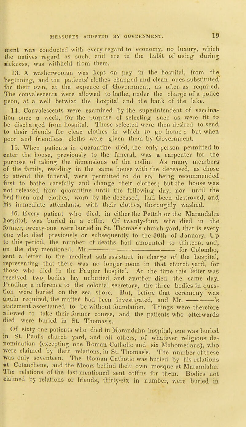 ment was condiicfed with every regard (o economy, no luxury, which the natives regard as such, and are in tlie habit of using during •ickness, was withheld I'loni then). 13. A washerwoman was kept on pay in the hospital, from the^ beginning, and the patients' clothes changed and clean ones substituted for their own, at llie expence of Government, as often as required. The convalescents were allowed 1o bathe, under the charge of a police peon, at a well betwixt the hospital and the bank of the lake. 14. Convalescents were examined by the superintendent of vaccina- tion once a week, for the purpose of selecting such as were fit to be discharged from hospital. Those selected were then desired to send to their friends for clean clothes in which to go home ; but when poor and friendless cloths were given them by Government. 15. When patients in quarantine died, the only person permitted to enter the house, previously to the funeral, was a carpenter for the purpose of taking the dimensions of the coffin. As many members of the family, residing in the same house with the deceased, as chose to attend the funeral, were permitted to do so, being recommended first to bathe carefully and change their clothes; but the house was not released from quarantine until the following day, nor until the bed-hnen and clothes, worn by the deceased, had been destroyed, and his immediate attendants, with their clothes, thoroughly washed. 16. Every patient who died, in either the Pettah or the Marandahn hospital, was buried in a coffin. Of twenty-four, who died in the former, twenty-one were buried in St. Thomas's church yard, that is every one who died previously or subsequently to the 30th of Januarj'. Up to this period, the number of deaths had amounted to thirteen, and, on the day mentioned, IVIr. for Colombo, sent a letter to tlie medical sub-assistaut in charge of the hospital, representing that there was no longer room in that church yard, for those who died in the Pauper hospital. At the time this letter was received two bodies lay unburied and another died the same day. Pending a reference to the colonial secretary, the three bodies in ques- tion were buried on the sea shore. But, before that ceremony was again required, the matter had been investigated, and Mr. 's statement ascertamed to be without foundation. Things were therefore allowed to take their former course, and the patients who afterwards died were buried in St. Thomas's. Of sixty-one patients who died in Marandahn hospital, one was buried in St. Paul's church yard, and all others, of whatever religious de- nomination (excepting one Roman Catholic and six Mahomedans), who were claimed by their relations, in St. Thomas's. The number of these was only seventeen. The Roman Catholic was buried by his relations at Cotanchene, and the Moors behind their own mosque at Marandahn. 1'he relations of the last mentioned sent coffins for them. Bodies not claimed by relations or friends, thirty-six in number, were burled in