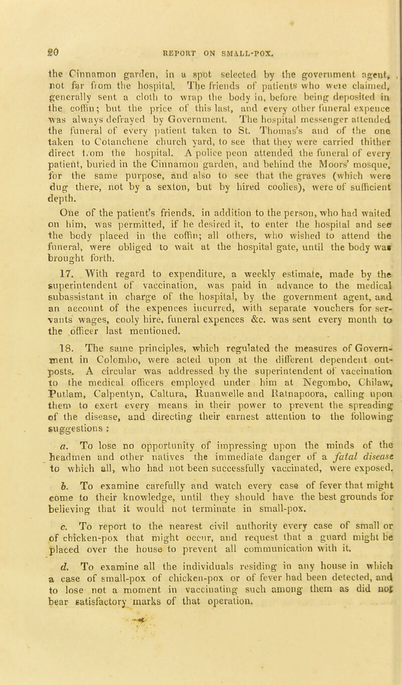 V go REPORT ON SMALL-POX, the Cinnamon garden, in a spot selected by tlie government agent, rot far fiom tlie hospital. The friends of patients who weie claimed, generally sent a cloth to wrap the body in, before being deposited in the coflin; but the price of this last, and every other funeral expence was always defrayed by Government. The hospital messenger attended the funeral of every patient taken to St. Tliomas's and of the one taken to Colanchene church yard, to see that they were carried thither direct t.om the hospital. A police peon attended the funeral of every patierit, buried in the Cinnamon garden, and behind the Moors' mosque, for the same purpose, and also to see that the graves (which were dug there, not by a sexton, but by hired coolies), were of sufficient depth. One of the patient's friends, in addition to the person, who had waited on him, was permitted, if he desired it, to enter the hospital and see the body placed in the coffin; all others, who wished to attend the funeral, were obliged to wait at the hospital gate, until the body wa» brought forth. 17. With regard to expenditure, a weekly estimate, made by the superintendent of vaccination, was paid in advance to the medical subassistant in charge of the hospital, by the government agent, and an account of the expences incurred, with separate vouchers for ser- vants wages, cooly hire, funeral expences &e. was sent every month to the officer last mentioned. 18. The same principles, which regulated the measures of Govern- ment in Colombo, were acted upon at the different dependent out- posts, A circular was addressed by the superintendent of vaccination to the medical officers employed under him at Negorobo, Chilaw, Puf.Iam, Calpentyn, Caltura, Ruanwelle and liatnapoora, calling upon them to exert every means in their power to prevent the spreading of the disease, aad directing their earnest attention to the following suggestions : a. To lose no opportunity of impressing upon the minds of the headmen and other natives the immediate danger of a fatal disease to which all, who had not been successfully vaccinated, were exposed, 6. To examine carefully and watch every case of fever that might come to their knowledge, until they should have the best grounds for believing that it would not terminate in small-pox. c. To report to the nearest civil authority every case of small or of chicken-pox that might occur, and request that a guard might be placed over the house to prevent all communication with it, d. To examine all the individuals residing in any house in which a case of small-pox of chicken-pox or of fever had been detected, and to lose not a moment in vaccinating such among them as did uof bear eatisfactory marks of that operation.