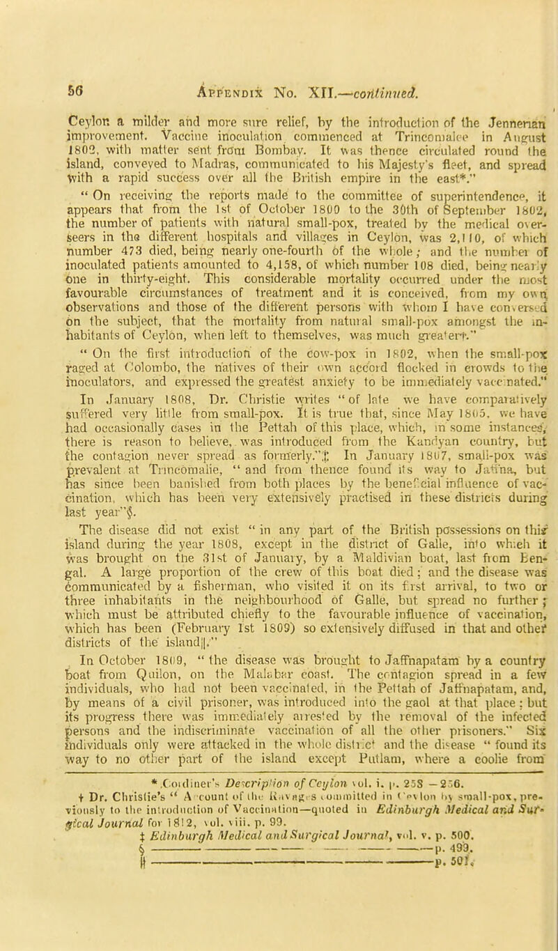 CeyloR a tnilder and more sure relief, by the introduclion of the Jennenaii jmpvovement. Vaccine inoculation commenced at TrincomakH* in August 1802, witli matter sent from Bombay. It was thence circulated round the island, conveyed to Madras, communicated to his Majesty's fl?et, and spread with a rapid success over all the firitish empire in the east*.  On receiving the reports made to the committee of superintendence, it appears that from the 1st of Oclober 1800 to the 30th of September 1802, the number of patients with natural small-pox, treated by the medical over- seers in the different hospitals and villages in Ceylon, was 2,110, of which' number 473 died, being nearly one-fourth of the wl ole; and tlic nunihei of inoculated patients amounted to 4,158, of which number 108 died, being nearly one in thirty-eight. This considerable mortality occurred under the rjiost favourable circumstances of treatment and it is conceived, from my owni observations and those of the different persons with whom I have consers'jd 6n the subject, that the tnortality from natural small-pox ahiongst the in-' habitants of Ceylon, when left to themselves, was much giea^erf.  On the first introduclion of the cow-pox in 1802, when the small-pox raged at ('olombo, the natives of their own accord flocked in crowds lo tiie itioculators, and expressed the greatest anxiety to be inniiediately vacc.nated. In January 1808, Dr. Christie writes of late we have cornpaiaiively Sunered very little from small-pox. It is true that, since May 1805, we have had occasionally eases in the Pettah of this place, which, m some instances,' there is reason to believe, was introduced from the KanHyan country, but the contagion never spread as formerly.:j; In January 18U7, smali-pox was prevalent at Tiincomalie, and from thence found its way to Ja^ina, but has since lieen banished from both places by the benefcial influence of vac- cination, which has been very extensively practised in these districts during last year^. The disease did not exist  in any part of the British possessions on thi? island during the year 1808, except in the distnct of Galle, inio wh.ch it was brought on the 31st of Januaiy, by a Maldivian boat, last ficm Ben- gal. A laige proportion of the crew of this boat died: and the disease was communicated by a fisherman, who visited it on its first arrival, to two or three inhabitants in the neijahbourhood of Galle, but spread no further j- which must be attributed chiefly to the favourable influence of vaccination, which has been (February 1st 1809) so exteiisively diffused in that and othef districts of the islandj|. In October 18(i9, the disease was brought to Jaffnapatam by a country fcoat from Quilon, on the Mali.bfir coast. The crntagion spread in a few individuals, who had not been vaccinated, in the Pettah of Jatfiiapatam, and, by means of a civil prisoner, was introduced into the gaol at that place : but its progress there was immediately aires'ed by the removal of the infected persons and the indiscriminate vaccination of all the oilier piisoners. Six individuals only were attacked in the whole distric* and the disease  found its way to no other part of the island except Putlam, where a coolie from * .Couliiiei's De^cripHon of Ceylon vol. i. y. 25S — 2.-,6. + Dr. Christie's  A counl of ilii- U.ivnSrS louimiltcd in ('f\|on i>\ sniall-pox, pre- vionsly to ilio introduction of VaciiuHlinn—quoted in Edinburgh Medical and Suf- gtcal Journal for 1S!2, \ol. \iii. p. 99. t Edinburgh Medical and Surgical Journal, vol. v. p. 500. \ 1, lot.