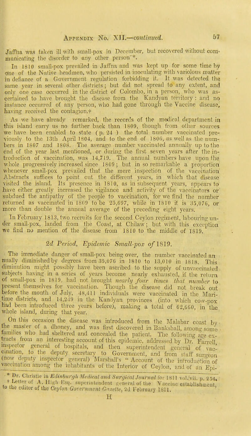 Jaffiia was taken ill with small-pox in December, but recovered without com- municating the tlisorcier to any other person*. In 1810 small-pox prevailed in Jatfna and was kept up for some time by one of the Native headmen, who persisted in inoculating with variolous matter in defiance of a Government regulation forbidding it. It was detected the same year in several other districts; but did not spread to any extent, and only one case occurred in the district of Colombo, in a ])erson, who was as- certained to have brought the disease from the Kandyan tenitoiy: and no instance occurred of any person, who had gone through the Vaccine disease, having received the contagion.t As we have already remarked, the records of the medical department in this island cairy us no further back than 1809, though from other sources we liave been enabled to state (p. 24 ) the total number vaccinated pre- viously to the 13th April 1804, and to the end of 180G, aswellas the num- hers in 1807 and 1808. The average number vaccinated annually up to the end of the year last mentioned, or daring the first seven years after the in- troduction of vaccination, was 14,719. The annual numbers have upon the whole progressively increased since 1809; but in so remarkable a proportion whenever small-pox prevailed that the mere inspection of the vaccination Abstracts suffices to point out the different years, in which that disease visited the island. Its presence in 1810, as in subsequent years, appears to have either gi'catly increased the vigilance and activity of the vaccinators or subdued the antipathy of the people to vaccination, for we find the number returned as vaccinated in 1809 to be 25,697, while in 1810 it is 35,076, or more than double the ann-ual average of the preceding eight years. In February 1813, two recruits for the second Ceylon regiment, laliouring un- der small-pox, landed from the Coast, at Chilaw; but with this exception we find no mention of the disease from 1810 to the middle of 1819. 2c? Period, Epidemic Small-'pox o/1819. The immediate danger of smaU-pox being over, the number vaccinated an nually diminished by dearees from 35,076 in 1810 to 13,010 in 1818, This diminution might possibly have been ascribed to the snpply of unvaccinaled subjects having in a series of years become nearly exhausted, if the return of small-pox in 1819, had not brought nearly four times that number to present themselves for vaccination. Though the disease did not l)reak out before the month of July, 48,411 individuals were vaccinated in the Mari- time distiicts, and 14,249 in the Kandyan provinces (into which cow-pox had been introduced three years before), making a total of 62,660, in the whole island, during that yeai-. On this occasion the disease was introduced from the ]\Talabar coast by the master of a dhoney, and was first discovered in Bankshall, araou- somc> families who had sheltered and concealed the patient. The following ai;e ex- tracts from an interesting account of this epidemic, addressed by Di-. Farrdl mspector general of hospitals, and tiien superintendent general of vac- cination, to the deputy secretary to Government, and from staff sur'^eon (now deputy inspector general) Marshall's  Account of the infroducfio'n of vaccination among the inhabitants of the Interior of Ceylon, and of an Epi- ■* I)r. Ciiristie in Edinburr/h Medicaland SurgicalJntirnal (or 1811 vol.'vii. p. SsiT' t LeUerof A.Hii;li Usq. siipaiiiUeiulent R.-ncral of tlie Vaccine eslablishineut 10 tue editor of ihe Ceylon Government (7a;!eUe, 2a February ISll. ' n
