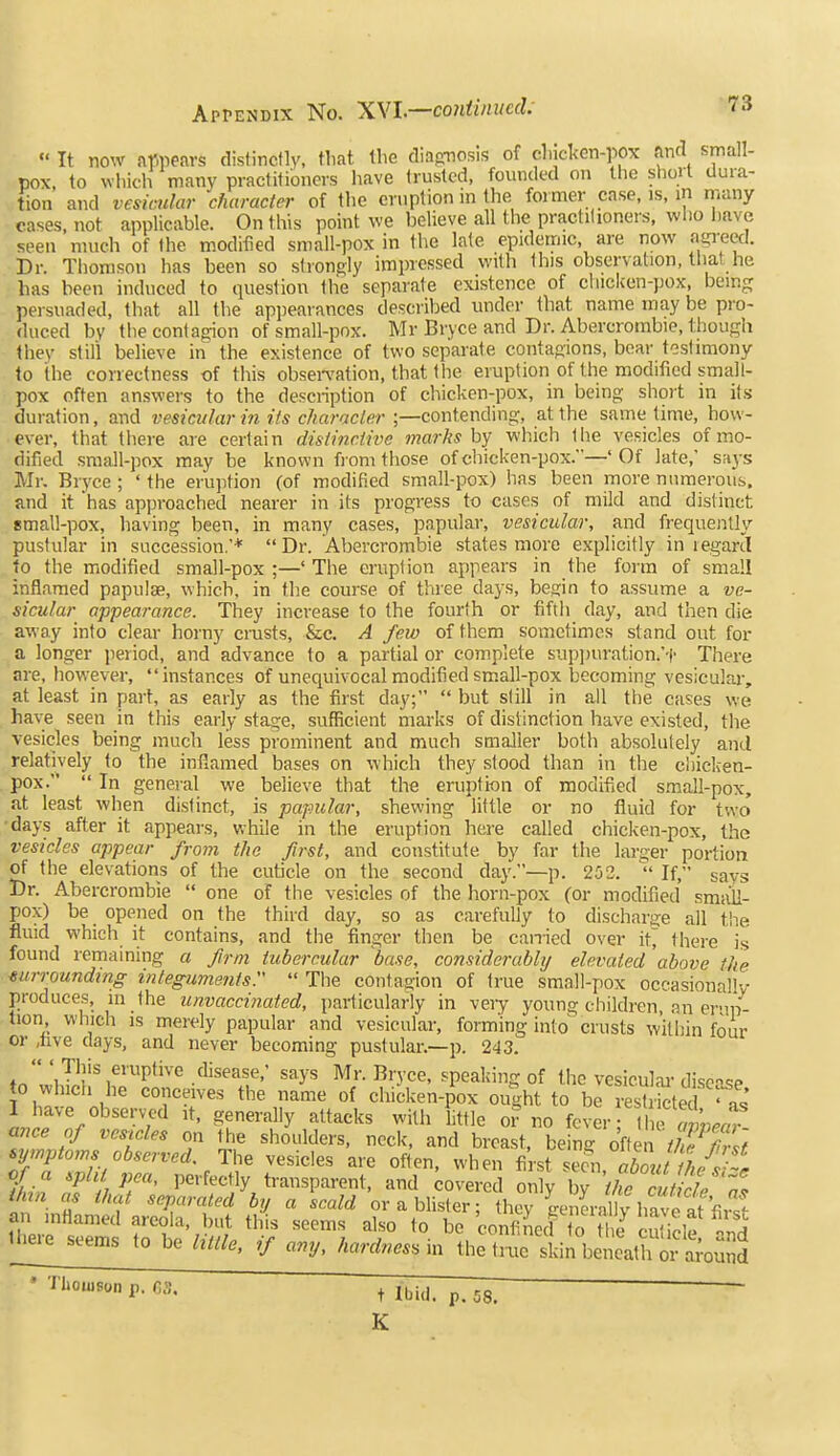  It now ar.peavs distinctly, that the diafmosis of chickon-pox find small- pox, to whidi many practitioners have trusted, founded on the short dura- tion and vesicular character of the eruption in the former case, is, m many cases, not applicable. On this point we heUeve all tiie practitioners, who have seen much of the modified small-pox in the late epidemic, are now ngi-eed. Dr. Thomson has been so strongly impressed with this observation, that he has been induced to question the separate existence of cliicken-pox, being persuaded, that all the appearances described under that name may be pro- duced by tiie contagion of small-pox. Mr Bryce and Dr. Abercrombie, though Ihev stili believe in the existence of two separate contagions, bear testimony to the correctness of this obsei-vation, that the eruption of the modified small- pox often answers to the description of chicken-pox, in being short in its duration, and vesicular in its characler ;—contending, at the same time, how- ever, that there are certain distinctive marks by which the vesicles of mo- dified small-pox may be known from those of chicken-pox.—' Of late,' says Mr. Bryce ; ' the eruption (of modified small-pox) has been more numerous, and it has approached nearer in its progress to cases of mild and distinct small-pox, having been, in many cases, papular, vesicular, and frequently pustular in succession.'* Dr. Abercrombie states more explicitly in legartl to the modified small-pox ;—' The eruption appears in the form of small inflamed papulae, which, in the course of three days, begin to assume a ve- sicular appearance. They increase to the fourth or fifth day, and then die away into clear horny cmsts, &c. A few of them sometimes stand out for a longer period, and advance to a partial or complete supjiuration.'t There are, however, instances of unequivocal modified small-pox becoming vesiculai-, at least in part, as early as the first day;  but still in ail the cases we have seen in this early stage, sufficient marks of distinction have existed, the vesicles being much less prominent and much smaller both absolutely and relatively to the inflamed bases on which they stood than in the cliiclien- pox.  In general we believe that the eruption of modified s.mall-pox, at least when distinct, is papular, shewing little or no fluid for two •days after it appears, while in the eruption here called chicken-pox, the vesicles appear from the first, and constitute by far the larger portion of the elevations of the cuticle on the second day.—p. 252. If, says Dr. Abercrombie  one of the vesicles of the horn-pox (or modified smail- pox) be opened on the third day, so as carefully to discharge all the fluid which it contains, and the finger then be canied over it^ there is found remaining a firm tubercular base, considerably elevated above the mtrrounding integumentsr  The contagion of true small-pox occasionally produces, in the unvaccinated, particularly in veiy young children, an erMn- tion which IS merely papular and vesicular, forming into crusts within four or ,hve days, and never becoming pustular.—p. 243. ^n'w\XK%fi'P'''^^-'^''^If '^^y' Mr. Bryce, speaking of the vesiculai-disease to vvhich he conceives the name of chicken-pox ought to be restricted 'as I have observed it, generally attacks with little oi' no fever; II e SUr ance of vesicles on the shoulders, neck, and breast, being ofte ^aJTS symptoms observed. The vesicles are often, when first seen of a sph pea, perfectly transparent, and covered only Cthecuticl 't thm as that separated by a scald or a blister; they ge^l-a y have at fu st an inflamed areola, but this seems also to be confiJed o le cuiide there seems to be little, if any, hardness in the tnie liXeath o^a;ouSd ■Thomson p. fis. t Ibid. p. 58. ~ K