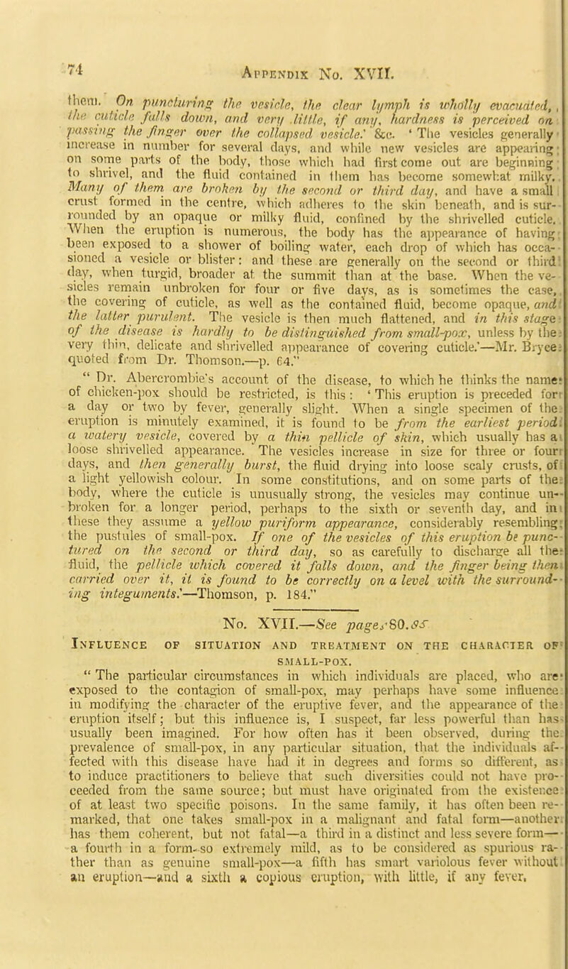 fheni. On puncliiring the vesir.U, Hip, clear lymph is wholly evacuated, . Ihti cutidi; falh down, and very .lilUe, if any, hardness is perceived on passing the finger over the collapsed vesicle: ' Sec. ' Tlie vesicles generally increase in number for several days, and while new vesicles are appearing; on sorne parts of the body, those which had first come out are beginning shrivel, and the fluid contained in Ihem has become somewhat rnilky. Many of them are broken by the second or third day, and have a small crust formed in the centre, which adheres to the skin beneath, and is sur- rounded by an opaque or milky fluid, confined by the shrivelled cuticle. Wlien the eruption is numerous, the body has the appearance of having; been exposed to a sliower of boiling water, each drop of which has occa- sioned a vesicle or blister: and these are generally on the second or third^ day, when turgid, broader at the summit than at the base. When the ve- sicles remain unbroken for four or five davs, as is sometimes the case, the covering of cuticle, as well as the contained fluid, become opaque, and the latter purulent. The vesicle is then much flattened, and in this stage of the disease is hardly to be disfinguished from small-pox, un\e-is by Ihe: very thin, delicate and shrivelled appearance of coveiing cuticle.—Mr. Bryce: quoted from Dr. Thomson.—p. 64.  Dr. Abercrombie's account of the disease, to which he thinks the name? of chicken-jiox should be restricted, is this : ' This eruption is preceded for- a day or two by fever, generally slight. When a single specimen of the eruption is minutely examined, it is found to be from the earliest period, a watery vesicle, covered by a thin pellicle of skin, which usually has a loose shrivelled appearance. The vesicles increase in size for three or fourt days, and then generally burst, the fluid di-ying into loose scaly crusts, off a light yellowish colour. In some constitutions, and on some parts of the; body, where the cuticle is unusually strong, the vesicles may continue un- broken for a longer period, perhaps to the sixth or seventh day, and ini these they assume a yellow puriform appearance, considerably resembling: the jjustules of small-pox. If one of the vesicles of this eruption be punc- tured on the second or third day, so as carefully to discharge all the? fluid, the pellicle which covered it falls down, and the fnger being then carried over it, it is found to be correctly on a level with the surround- ing integuments:—^Thomson, p. 184. No. XVII.—See pageySO.SS Influence of situation and treatment on the CHARAriER of= SAIALL-POX.  The particular circumstances in which individuals are placed, who are- exposed to the contagion of small-pox, may perhaps have some influence ill modifying the character of the eruptive fever, and the appearance of the eruption itself; but this influence is, I suspect, far less powerful than has- usually been imagined. For how often has it been observed, during the. prevalence of small-pox, in any particular situation, that the individuals af-- fected with this disease have had it in degrees and forms so dift'erent, as to induce practitioners to believe that such diversities could not have pro- ceeded from the same source; but must have originated from the existence? of at least two specific poisons. In the same family, it has often been re- marked, that one takes small-pox in a malignant and fatal fomi—another has them coherent, but not fatal—a third in a distinct and less severe form— a fourth in a form-so extremely mild, as to be considered as spurious ra- ther than as genuine small-pox—a fifth has smart variolous fever without an eruption—iind a, sixth a copious eruption, ^Yith little, if any fever,
