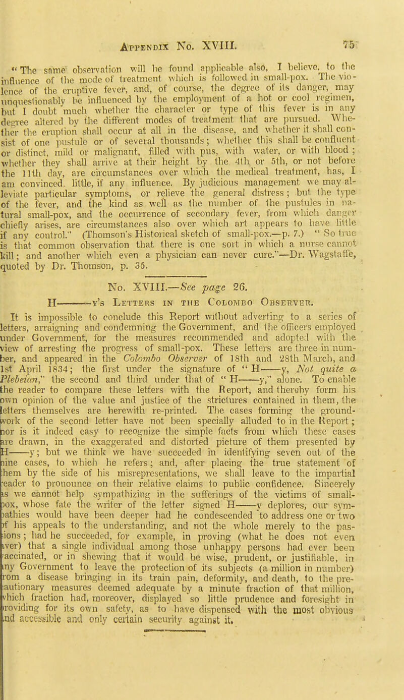 The sfime observation will ha found applicable also, I beliovo. to the influence of the mode of treatment whicii is followed in small-pox. The vio- lence of the eruptive fever, and, of course, the degree of its danger, may unquestionably he influenced by the employment of a hot or cool rcginien, but I doubt much whether the character or type of this fever is in any decree iJtcred by the different modes of treatment that are pursued. Whe- ther the eruption shall occur at all in the disease, and whether it shall con- sist of one pustule or of several thousands; whether this shall be confluent or distinct, mild or malignant, filled with pus, with water, or with blood ; whether they shall arrive at their height by the 41 h or 5tli, or not before the 11th day, are circumstances over which the medical treatment, has, I am convinced, little, if any influence. By judicious management we may al- leviate particular symptoms, or relieve the general distress ; but the type of the fever, and the kind as well as the number of the pustules in na- tural small-pox, and the occurrence of secondary fever, from which danger chiefly arises, are circumstances also over which art appears to have little if any control. (Thomson's Historical sketch of small-pox.—p. 7.)  So true is that common obsei-vation that there is one sort in which a nurse cannot kill; and another which even a physician can never cure.—Dr. Wagstatfe, quoted by Dr. Thomson, p. 35. No. XVIII.—See page 26. H v's Letters in the Colombo Observeu, It is impossible to conclude this Report without adverting to a series of letters, arraigning and condemning the Government, and the ofTicers employed under Government, for the measures recommended and adopte;l with the view of arresting the progress of small-pox. These letters are three in num- ber, and appeared in the Colombo Observer of 18th and '28th Mai-ch, and 1st April 1834; the first under the signature of H y, Not quite a Plebeian, the second and third under that of  H y, alone. To enable the reader to compare these letters with the Report, and thereby form his Own opinion of the value and justice of the strictures contained in them, the letters themselves are herewith re-printed. The cases forming the ground- ivoik of the second letter have not been specially alluded to in the Keport; nor is it indeed easy to recognize the simple facts fi-om which these cases fire drawn, in the exaggerated and distorted picture of them presented by H y; but we think we have succeeded in identifying seven out of the line cases, to which he refers; and, after placing the true statement of hem by the side of his misrepresentations, we shall leave to the impartial •eader to pronounce on their relative claims to public confidence. Sincerely IS we cannot help sympathizing in the sufferings of the victims of small- 30X, whose fate the writer of the letter signed H y deplores, our sym- )athies would have been deeper had he condescended to address one or two jf his appeals to the understanding, and not the whole merely to the pas- sions ; had he succeeded, for example, in proving (what he does not even iver) that a single individual among those unhappy persons had ever been -accinated, or in shewing that it would be wise, prudent, or justifiable, in my Government to leave the protection of its subjects (a million in number) rom a disease bringing in its train pain, deformity, and death, to the pre- autionaiy measures deemed adequate by a minute fraction of that million, vhich fraction had, moreover, displayed so little prudence and foresight in iroviding for its own safety, as to have dispensed with the most obvious ,nd accessible and only certain security against it.