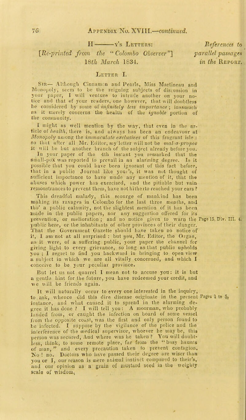 II y's Letters: [Rc-yrinled from the ''Colombo Observer] ISih March 1834. References t parallel passage in the Repori Letter I. Stu— Alllionf-l) Cinnamon and Pearls, Miss Mnrtineau and R'liinoijoly, Stem to be the reigning sulijpcls of discussion in j'oiir paper, I will venluro lo intrude another on your no- lice and lliat of your renders, one however, llial will doubtless be considered by souie o{ injiniteli/ less importance; inasniucli US it merely concerns the health of the ignoble portion of tiie com ifi unity. I might as well mention by the way, that even in the ar- ticle of/;eaZ/!/j, there is, and always has been an endeavour at Blonopolij auiono- the immaculate exdusiees of this fragrant isle : so th;it after all Mr. Editor, my letter will not be mal-a-propos it will be but another branch of the subjpct already before you. In your paper of the 4lh ins'ant you remarked that the sinuU-pox was reported to prevail iu an alarming degree. Is it possible that you could have been ignorant of this fact before, that in a public Journal like youi's, it was nut thought of sufiicieut importance to have made any ntention of it, that the abuses whicli power has exercised, and the pitiable but vain remonstrances to prevent them, have not hitherto reached your cars ? Tills dreadful malady, this scourge of mankind has been making its ravages in Colombo tor the last three mojuhs, and tho' a public calamity, not the slightest mention of it has been made in the public papers, nor any suggestion offered for its jirevention, or melioration ; and no notice given to warn the Pafe 15, Dir. III. 4 jiubiic here, or the inhabitants of other provinces of their danger. That llie Government Gazette should have taken no notice of it, I ajn not at all surprised : but you, Mr. Editor, the Organ, as it were, of a suffering public, your paper the channel for giving light lo every grievance, so long as that public upholds jou ; I regret to Dnd you backward in bringing to open view a suliject in which we are all vitally concerned, and whicli I conceive to be your peculiar province. But let us not quarrel I mean not to accuse yon: it is but a genlla hint for the future, you Lave redeemed your credit, and ve »iill be friends again. It will naturally occur to every one interested in the inquiry, to ask, whence did this dire disease originate in the present Pages 1 to 5, instance, and what caused it to spread in the alarming de- gree it has done ? I will tell you: A raoorman, who probably landed from, or caught the infection on board of some vessel from the opposite coast, was the first and only person found to be infected. I suppose by tho vigilance of the police and the inlerfcreuce of the medical supervisor, whoever he may be, this ])erson was secured, And where was he taken ? You will doubt- less, think, to some remote place, far from the busy haunts of man,  and every precaution taken lo prevent contagion, Ts'o ! no. Doctors who have passed their de;;roe are wiser than you or I, our reason is mere animal instinct comi>ared to their's, and our opinion as a grain of mustard seed in the weighty scale of wisdom,