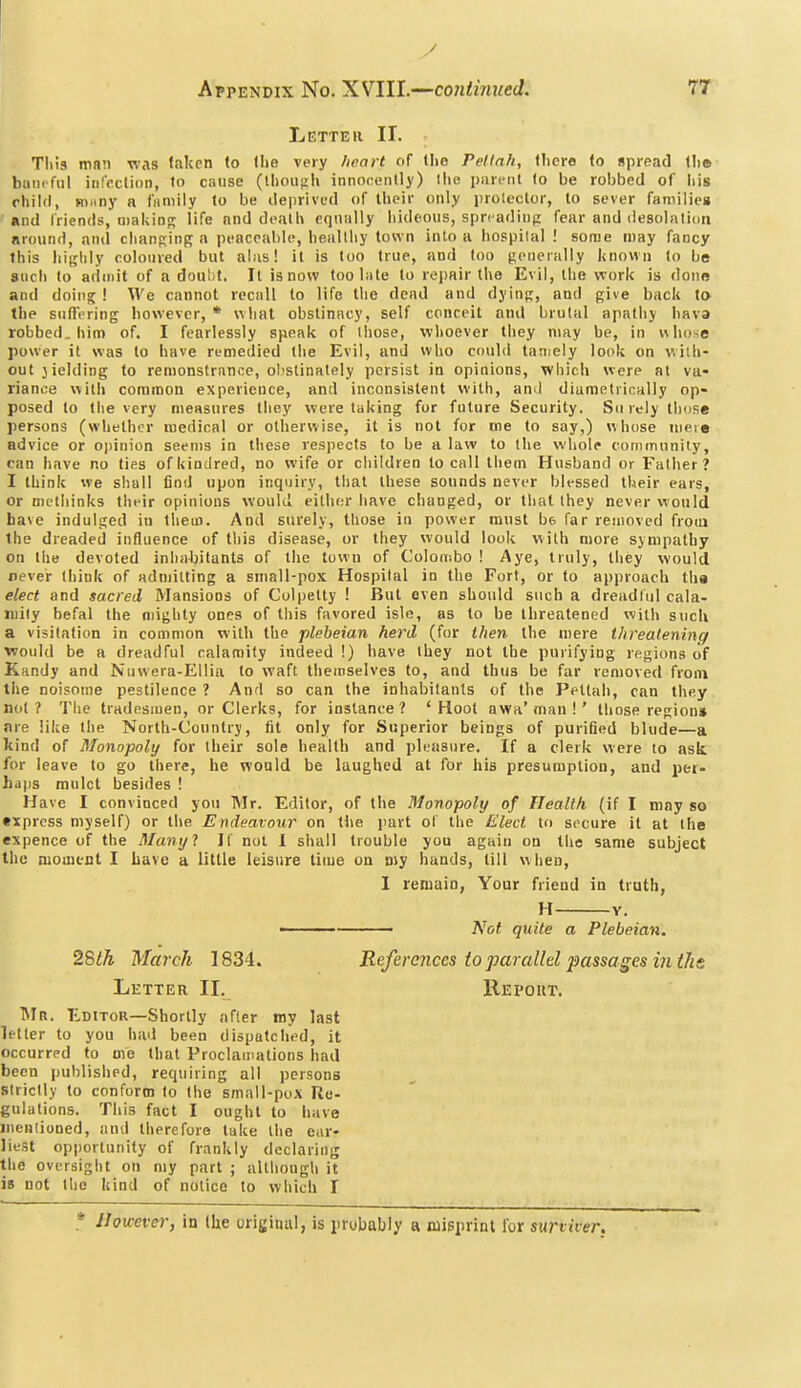 Letter II. This mnn was taken to the very heart of the Peltnh, there to spread the biuirful infpclinn, to cause (Ihoush innocently) the parent to be robbed of his rhild, miiny a fiimily lo be deprived of their only proleclor, to sever families und friends, making life nnd death equally hideous, spn^adinp fear and desolation nround, and clianftinR a peaceable, iiealthy town into a hospilal ! sonae may fancy this lii{;hly eolonre<l but alas! it is too true, and loo generally known lo be such to admit of a doubt. It is now too late to rejjair the Evil, the work is done and doing! We cannot recall to life the dead and dyin^, and give back to the suflVring however, * what obstinacy, self conceit and brutal apathy hava robbed, him of. I fearlessly speak of those, whoever they may be, in whose power it was to have remedied the Evil, and W'lio could tamely look on v^itli- out jielding to remonstrance, ol'Stinately persist in opinions, which were at va- riance witli common experience, and inconsistent with, an^l diametrically op- posed to tlie very measures they were taking for future Security. Surely those persons (whether medical or otherwise, it is not for me to say,) whose meie advice or opinion seems in these respects to be a law to tlie whole community, can have no ties of kindred, no wife or cliildren to call them Husband or Father? I think we shall find upon inquiry, that these sounds never blessed their ears, or metliinks their opinions would eitlier have changed, or that they never vrould ba\e indulged iu them. And surely, those in power must be far removed frocu the dreaded influence of this disease, or they would look with more sympathy on the devoted inhabitants of the town of Colombo ! Aye, truly, they would never tliink of admitting a small-pox Hospilal in the Fort, or to approach tha elect and sacred Mansions of Colpetty ! But even should such a dreadful cala- mity befal the mighty ones of this favored isle, as to be threatened with such a visitation in common with the plebeian herd (for then the mere threatening ■would be a dreadful calamity indeed !) have they not the purifying regions of Kandy and Nuvvera-EUia to waft tliemselves to, and thus be far removed from the noisome pestilence ? And so can the inhabitants of the Petlah, can they not? The tradesmen, or Clerks, for instance? 'Hoot awa'man ! ' those region* are like the North-Country, fit only for Superior beings of purified blude—a kind of Monopoly for their sole health and pleasure. If a clerk were to ask for leave to go there, he would be laughed at for his presumption, and per- haps mulct besides ! Have I convinced you Mr. Editor, of the Monopoly of Health (if I may so •xpress myself) or the Endeavour on the part of the Elect to secure it at the expence of the Manyl If not 1 shall trouble you again on the same subject the moment I have a little leisure tiuie on niy hands, till when, I remain, Your friend in truth, H Y. ■ • Not quite a Plebeian. 2'&th March 1834. References to parallel i^assages in ths Letter II. Repoiit. Mr. Editor—Shortly after my last letter to you had been dispatched, it occurred to me that Proclamations had been published, requiring all persons strictly to conform to the small-pox Re- gulations. This fact I ought to have menliooed, and therefore take the ear- liest opportunity of frankly declaring the oversight on my part ; although it is not the kind of notice to which I * However, in the original, is probably a misprint for swiiver,