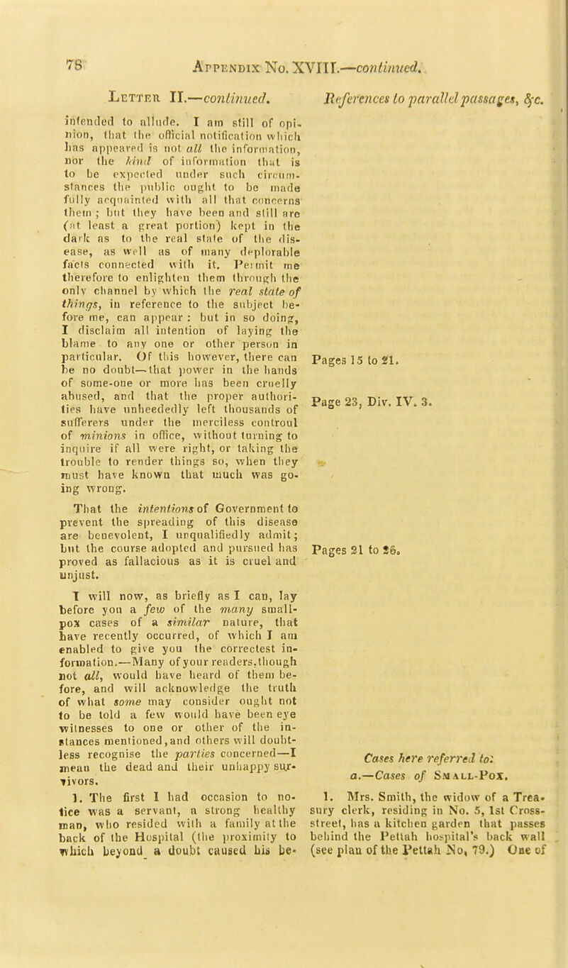 Letteti II.—coniinued. References to parallel passages, ^-c. Pages 15 to SI. Page 23, Div. IV. 3. intended to allude. I am Btill of opi- ition, lliat llie official nolification wliicli lias nppeavpd is not all llie infoi-diatidii, nor the /ihul of inforiniiiion thyl is to be exported uud«r such ciri.uni- stances llie iniMic ought to bo made fully acquiiinled with all that concerns them ; but they have been and still arc (at least a preat portion) kept in tlie cJailc as to the real state of the dis- ease, as well as of many deplorable facts connected with it. Peiinit me therefore to enliphtcn them lhroiic:h the onlv channel by which llie real state of things, in reference to the subject l)e- fore me, can appear : but in so doinpr, I disclaim all intention of laying the blame to any one or other person in particular. Of this however, there can be no doubt—that jiower in the hands of some-one or more has been cruelly abused, and that the projier authori- ties have unheededly left thousands of snfTerers under the merciless controul of minions in office, without turning to inquire if all were right, or taking the trouble to render things so, when they roust have knowa that uiucii was go- ing wrong. That the i«<en<;onj of Government to prevent the spreading of this disease are benevolent, I unqualifiedly admit; but the course adopted and pursued has Pages 21 to So. proved as fallacious as it is cruel and unjust. T will now, as briefly as I cau, lay before yon a few of the many small- pox cases of a similar nature, that have recently occurred, of which I am enabled to pive you the correclest in- formation.—Many of your readers, though not all, would have heard of them be- fore, and will acknowledge the truth of what some may consider ouftht not to be told a few would have been eye witnesses to one or other of the in- Btances mentioned , and others will doubt- less recognise the parties concerned—I mean the dead and their unhappy sur- livors. 1, The first 1 had occasion to no- lice was a servant, a strong healthy man, who resided with a family at the back of the Hospital (the iiroximily to which beyond a doubt caused hU be- Cases here referred lo: a.—Cases of Small-Pox. 1. Mrs. Smith, the widow of a Trea- sury clerk, residing in No. 5, 1st Cross- street, has a kitchen garden that passes behind the Petlah hospital's back wall (see plau of the Peltah JSo, 79.) One of