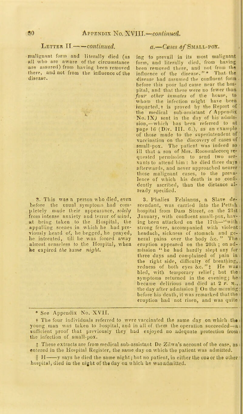 Letter 11 — —continued. malignunt form and litonilly died (as all who are aware of llie circiiiiistance ar« assured) from liavin;; hern removed (here, and not from the icUuence of llio disease. S. This was a person who died, even before the usual syniptonis had com- pletely made tl'.eir ajiiiearance, solely from intense anxiety and terror of mind, Ht being taken lo the Hospital, tiie appalling scenes in which he had pre- viously heard of, he begged, he prayed, lie intreafed, till he was forced away almost senseless to the Hospital, when kc expired t/ie same night. a.—Cases <j/Small-pox. inp; to prevail in its most malignant form, and literally died, from having been removed there, and not from ihe influence of the disease. That the disease had assnrned tliH conflnr-nl forro . before this poor lad came near the hos- pital, and thai there were no fewer than four other inmafex of tie house, to whom the infection might ha\e been imparted, + is proved by the Report of the medical sub-afsislant ^'Appendir No. IX; sent in the day of his admis- sion,— whith has been referred to at page 16 (Div. III. 6.), as an example of those made to the superintendent of vaccination on the discovery of cases of small-pox. The patient wbs indeed so ill that a son of Mrs. Roosmalecocq re- quested ))ermishion to send two ser- vanlsto attend Iiim : he died three days sifterwards, and never approached nearer those malignant cases, to the preva- lence of vvliich his death is so confi- dently ascribed, than the diEtance al- ready specified. 3. Phalies Felsianus, a Slave de- scendant, was carried into the Pett.ih hospital from Dam Street, on the 21st January, with confluent small-pox, hav- ing been attacked on the 17tli—''wiih strong fever, accompanied with violent headach, sickness of stomach and ge- neral pains over the body ^vc.  The eruption appeared on the 20th ; on ad- mission  he had liardly slept any for three days and complained of pain in the right side, difliculty of breathing, redness of both eyes &:c.t He was bled, with temporary relief; but the symptoms returned in the evening; he became delirious and died at 2 P. M., the day after admission || On the mi rning before his death, it was remarked that the eruption had not risen, and was quite • See Appendix No, XVII. t The four individuals referred to were vaccinated the same day on whirli tlic young man was taken to hospital, and in all of them the operation succeeded—a suliicient proof that previously they had enjoyed uo adequate protection from the infection of sinall-pox. X These extracts are from medinal sub-assistant De Zilwa's account of the case, as entered in the Hospital Register, the same day on which the patient was admitted. II H y says he died the same night; but no patient, in cither the uu9 or the other hospital, died in the uiglit of th«duy on which be wusaduitted.
