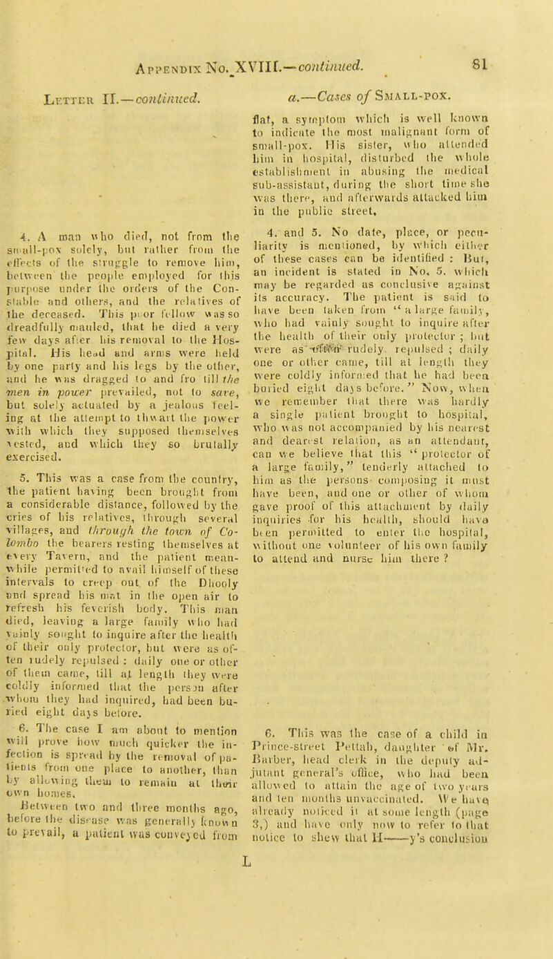 Letter 11.—conlinncd. a.—Cases oj Swall-pox. flat, a syiniiloin wliicli is well known to iiulicnte llio most iiiali^iuiiU I'orni of sniiill-i)ox. His sisler,  lio altenrlcd liiin ill linspiUl, dislurbcd llie whole eslablislinieiil in abusing llie medical siib-Hssislaut, fiuiinK llie short lime she WHS tliei-f, and aflerwaids allacltod lata ID the public slreet. 4. A man who died, not from the ^- ^° P'^' siMill-pox solely, but lather from the '•'•''y nicnuoned, by wl.icli cither olfrcis of the sJinfrgle to remove hi,.., of H'^se cases can be identihed : Bui, between the people eni|.!oyed for this meident is slated lu No. 5. whicli I.iirpose under the orders of the Con- regarded as conclusive a-ainst slal.le and others, and the relatives of ''s accuracy. The patient is said to the deceased. This p. or fellow was so ''^'^ ^^''^ ''''■n ' h lar«e lanuly, dreadfully mauled, that he died a very ^^''o '^ ^''.V sounhl to inquire after few days af;er his removal to the Hos- '^ of Iheir only protector ; but pii.il. 1-Jis he,.d and arms were held as -trftS^n- rudely rej.ulsed ; daily by one parly and bis Irgs by the otbe.-, ^ or other came, till at length they iuid he «as dragged lo and fro WW Ihe ^^^'e coldly inforn.ed that he had bee^ men in power |.revailed, not to save, bavii'il eight dajsbeWo. Now, when but solely actuated by a jealous feel- remember tl.at there was hardly ing at Ihe allempt to th«ait the power ^ ^'Sle patient brought to hospilal, viih which they supposed themselves who was not accompanied by his nearest lesled, and which they so brulall>' dear, si relaiion, as an atiendaiit, exercised. '^ believe that this  prolcctor of a large family, tenderly aliaclied to 5. This was a case from the counlry, him as the persons- composing it must Ihe patient having been brouglit from have been, and one or other of whom a considerable distance, followed by the gave proof of this atlachuient by daily cries of bis relatives, Ihrougb several inquiries for his health, should hava villages, and l/irouy/i the town of Co- bten permitted to enler the hospilal, lombo the bearers resting themselves at without one volunteer of his own family every Tavern, and the paiienl mean- to attend and nursc him there ? ■while permit'ed to avail himself of these inlervals to creep out, of the Dhooly und spread his m.-.t in Ihe oj.en air lo refresh his feverish body. This man died, leaving a large family who had vainly sought lo inquire after the health of their only protector, but were as of- ten ludely rei)ul3ed ; daily one or other of them came, till at length ihey were coldly informed that the i.ersjn after vyhom they had inquired, had been bu- ried eight dajs belore. fore the dis. as? was general!) (cnuuo and have only now lo refer lo Ihut ^le^alI, a puUeiU was convened liuui notice to shew thai U j's couclusiou L