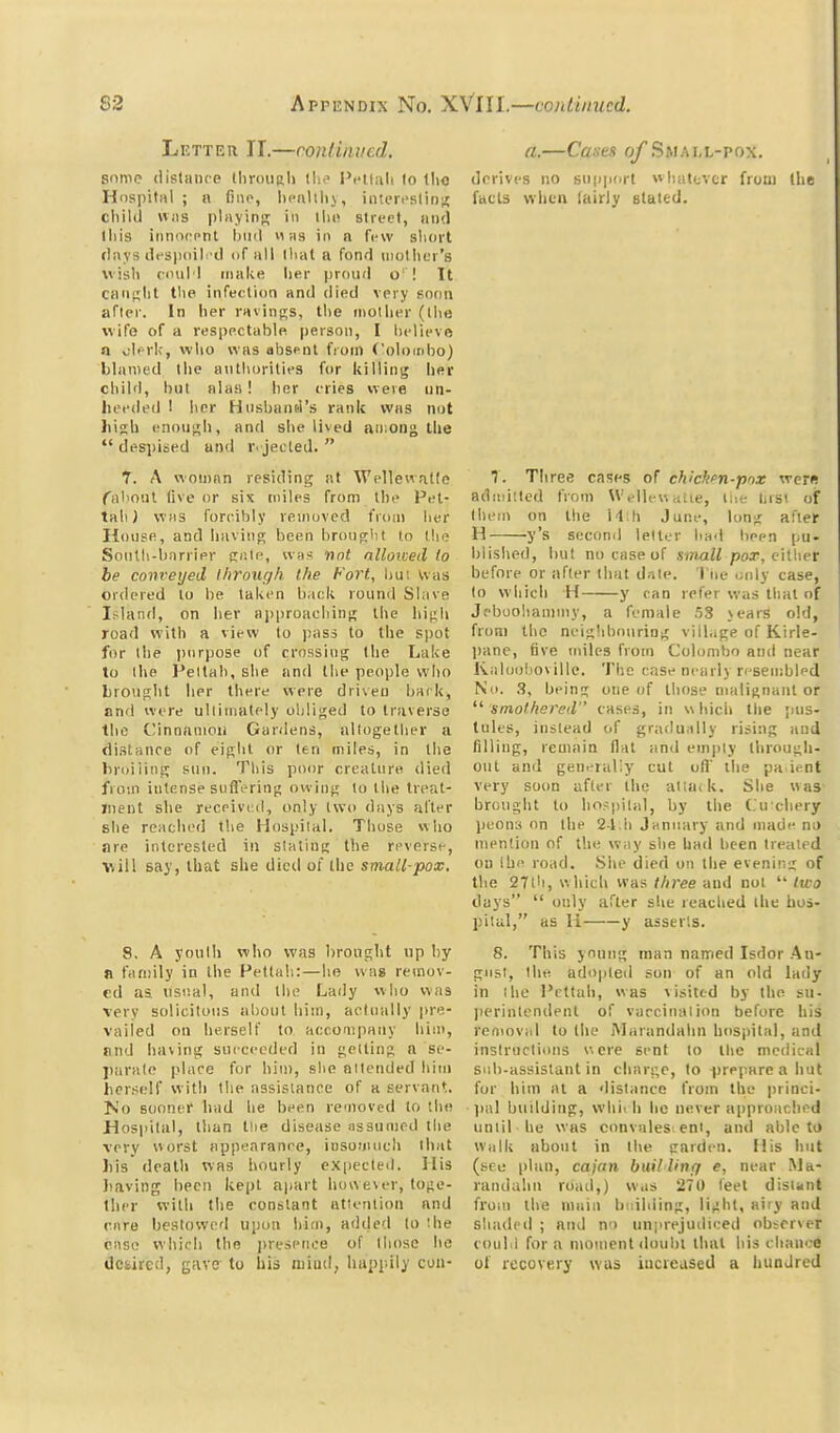 Letter TI.—conliiivcd. some (lislance throuRh llu' I'ciliili to llnj Hospital; a fiiio, liPiillli}, inteii'sliti'^ child Hiis pluyinp; in ilio street, iind tills iiinocpnt biiil mjis in n few sliort (lays ilfS|)(iil> il of all that a fond tiiolhcr's wish cmil'l make her proud o'! It caiijiht the infection and died very soon aftei-. In her ravinp;s, the mother (the wife of a respectable person, I hclieve n oh-rk, who was absent fioni ('oli)iiibo) blamed the authorities for killing her child, but alaa! Iter cries were un- heeded I her Husband's rank was not high enough, and she lived among the  des))ised and r. jeoted.  t. A woman residing at Wellewfitte fahout five or six miles from the Pel- tah) was forcibly removed from her House, and liavinff been broiiftbt to the South-barrier Rule, was wof alloived to be conveijed through the Fort, bui vvas ordered lo be taken back round Slave Island, on her ajjproacliin}; the hip;h road with a view to i)as3 to the spot for the purpose of crossing the Lake to the Peltah, she and the people who Lroiight her there were driven back, and were ullimately oblii^ed to traverse the Cinnamon Gardens, altogether a distance of eip,ht or ten miles, in the hroiiins sun. This poor creature died from intense suffering ovvin^; to the treat- ineut she receivcil, only two days ulier she reached the Hospiial. Those who are interested in slatinj; the reverse, •will say, that she died of the small-pox. 8. A youth who vvas I)ron£;ht up by a family in the Pettah:—he wag remov- fd as usual, and the Lady who was very solicitous about him, actually pre- vailed on herself to accoaipany him, nnd having suic<'eded in f^eltins a se- parate place for hiui, she attended him herself with the assistance of a servant, No soonei had he been reinovcd lo the Hospital, than tiie disease assumed the very vtorst appearance, iosoiiuicli that his death was hourly expected. His liaving been kept apart lu)ae\er, toge- ther with the constant attention and care bestowed upon liim, added lo the case which the preseni:e of those he degired, gave to his niiud, happily coa- a.—Canes ©/Small-pox. derives no support wliattvcr from the facts when lairly slated. 7. Three cases of chicln'n-pnx were adiuiltcd from Wellewatte, the tirst of them on the i4:h June, lon^ after H y's second letter ha<t been pu- biished, hut no case of small poa^, either before or after that d.-ite. Tiie .;nly case, lo which H y can refer was that of Jpbuolianimy, a female 53 years old, from the neishbourinj; viihige of Kirle- l)ane, five miles from Colombo and near Kalooboville. The case nearly r'^sembled No. beinj one of those maliRnanl or  smothered cases, in \\ hich the pus- tules, instead of gradually rising aud filling, remain flat and empty through- out and gen.'rai:y cut oft' ihe pa.ient very soon after the atiaik. She was- brought to lios|)ilal, by the (.u chery peona on the 2-1,li Janiuiry and made no mention of the way slie had been treated on the road. .She died on the evening of the 27tli, which vvas three aud not  two days  only after she reached the hos- pital, as H y asserts. 8. This yniing man named Isdor Au- gust, the adopted son of an old lady in the I'cttah, was visited by the su- perintendent of vaccination before his removal to the IMarandahn hospital, and instructions ucre sent to Ihe medical sub-assistant in charr,e, lo ^irepare a hut for him at a distance iVorn the princi- l)al building, vvhii h he never approached until he was convales^eni, and able to Walk about in the garden, liis hut (see plan, cajan buil ling e, near Ma- randahn road,) was 270 teet distant from the main building, li^ht, airy and shaded ; and no uniu-ejudieed observer couM for a moment doul)i that his chance of recovery was iucieased a hundred