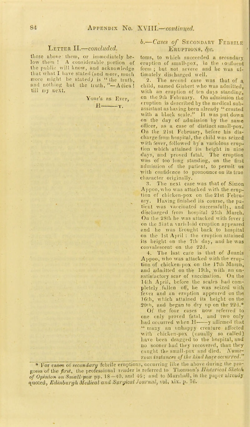 Letter II.—concluded. tlioso above llicm, or iiiiii)i:clial(-ly be- low llio'M ! A (.oiisiilcruble imrtion of the piiblii; ill know, mid nckiumIi-dge that wlint I liavo slated (jititl nioic, loutli more iiiislit bo sl.iled; is  ihe Irnlli, and nolbiot; but iLc Irulh. —Adieu! till nij iiL'Xt. Yonr' as Evcr, — Y. b.—Cases of Secondauv Febuile Eruptions, 8fc. toms, to wliicii succeeded a sprondary eruplinn of BuialNpox, in Ibe i o ;(liifiit form ; but not severe and he was ul- tiniutely disiharjjed well. 2. The scfond case was that of a, child, named Gisbert who vias adniitled, with an erujilion of ten da\s standing, on Ilic 9i!.i Febiuary. On admission the ( riiptioii is described by the medical sub- assistant as lia\ ing been already  crusted with a blficli stale. It was put down on the day of admission by the same ofiicer, as a case of distinct smiill-pox. On the 21st February, before his dis- charge from hospital, the child was seized V id) fever, followed by'a variolous erup- tion which attained ils height in nine flays, and j>rovcd fatal. 'J'he eruption WHS of too \v,Yi'^ standing, on the first admission of the patient, to permit ua w ith confidrnce to pronounce on its true character orij^inally. 3. The next case was that of Siinoti AppoOjWho was attacked with the erup- tion of chicken-pox on the 21sl Febru- ary. Having finished its course, the pa- tiiT.t was vaicinatcd successful!}, and discharged from hos'.iilal 25lh ftlarch. On ihe 28(h he was attacked with fever; on the Sista \ariil(jid eniplicn apjieared and he was broiij^hl back to liospital on the 1st April : the eruption attained its height on the 7lh da\, and he was convalescent on the 22d. 4. The last case is that of Jiianis Ajipoo, who was attacked with the erup- tion of chicken-j)ox on Ihe ITthJIarch, and adnjittcd on the I9ih, with an un- salislaclory scar of vaccination. On the 14lh April, before the scales had com- pletely fallen oH', he was seized wiili fevei and an ernjition appearrd on the IClh, which attained its height on the 20tli, and bpf;an to dry up on the 22'J.* Of the four cases now referred to one only proved fatal, and two only had occurred when 11 y aflirmed that  many an unhapjiy creature afll-cted with chicken-pox (usually so railed) have been drap^^cd to the hospital, and 110 sooner had they recovere<l, than tbey cau{;lit the sniull-pox and died. iYnme- Vuus instances of the have occurred. * For cases ol' secondary febrile eruption?, occurring like the above ilurinc Ihe pro- gress of the Prat, the protcssinnal reader is referred to Thomson's Uhlorical Skelch of Opinion on Small-pox. pp. )S-<10. and 50 ; and to Marshall, in the paper uiicady quoted, Edinburgh Medical and liurrjkalJQiuncil, vol, ,\ix. p, 70.