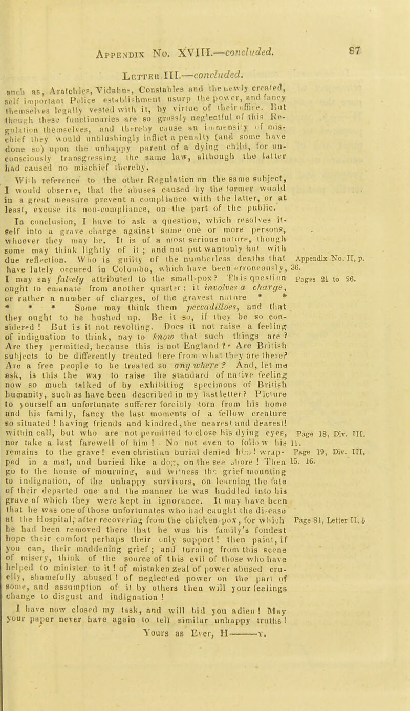 Letteu III.—concluded. siidi ns, ArnlcliirP, Yulnlin-, Conslables iind ilie i.tuIj crraleJ, self imporiani Police oslahli'^hiiu iil usurp the power, titid fancy tUenisoUfs IprhIIv vesled \vi\li il, by virlue of il.pir (.fix e. Hut lhoiii;li these fmiclioniirics are so grossly nenleclful of this Kc gol.iiidn themselves, iind lli.Tel)y cause an in mt^nsiiy niis- chicf they would unblushiusly inflict n pemilty (aiiel some have done so) upon the unhappy parent of a dying child, for un- consciously transgressing the same law, alihouijli the UUtr had caused no miscliief ihereby. Wi ll reference to the oilier Regulation on the same siihjecf, I would observe, that the abuses caosttd l)y the loruier vvoiilil in a great mensure prevent a compliance with the latter, or at least, excuse its non-compliance, on tlie part of the public. Id ciinclusiim, I have to ask a quealion, which resoUes it- self into a grave charge against some one or more [jersonp, whoever they may lie. Il is of a n'osl serious naiore, ihouRh Eomt- may think lightly of it; and not pot wanlouly but witli due reflection. Who is £;uilly of the numberless deaths that Appendix No. II, p. ha»e lately orrnred in Colombo, which have been erroneousi y, 36. I may say falsely attributed to the small-pox? Th is qnexiion pagjs 21 to 26, ought lo einanaie from another quartjr: il involves a charge, or ralher a nuuiber of charges, of tiie gravfst n il ore * * • * • Some may think theui peccadilloes, and that , they oushi to be. hushed up. Be it so, if they be so con- sidered ! But is it nol revolting. Does il nol raise a feeling of indignation to think, nay to know ihal such things are ? Are Ihey per-nitled, because this is nol England ? • Are British subjects to be differently treated here frorn whai lin y are iheie.' Are a free people to be Ireaied so anywhere? And, let nin ask, is this the way lo raise the standard ofiiaiivc feeling now so much talked of by exhibiiing specimous of Briiisli humanity, such as have been desrribed in my last letter? FicUire lo jourselfan unfortunate sufferer forcibly torn fron> his honie and his family, fancy the last nuiments of a fellow creature so situated ! having friends and kindred, the nearrsi and dearest! within call, but who are nol pfnnilled to close his d\iug eyes, Page 18, DIv. tll. nor take a last farewell of him ! No not even lo rolli)vv his 11. remains to Ihe grave! even chrislian ljurial denied h'::.! wrjp- Paee 19, Div. III. ped in a mat, and buried like a do,-';, on the se? ^hore ! Then lo- 1(>. go to the house of mouriiinu', and wi'ness th', grief tnounling to indignation, of the unhappy survivors, on learning the fate of their departed one and llie manner he was huddled inio hia grave of which lliey were kept in ignorance. It may have been that he was one of those unfortunates who iiad caught the di-easo at Ihe Hospital, alter recovi^riug from the chicken-pox, for which Page 81, Letter II. 6 he hud been removed there that he was his family's fondest liope their comfort perhaps their iiuly support! then paint, if you can, their maddening grief; and turning fron> this scene of misery, think of Ihe source of this evil of those who have helped lo miiiisler lo it ! of mistaken zeal of power abused cru- elly, shamefully abused I of neglected power on the part of some, and assumption of il by others then will your leelings change to disgust and indignation ! I have now closed my tusk, and will bid you adieu! May your paper never have again to tell similar unhappy truths I Yours as E\er, H v.