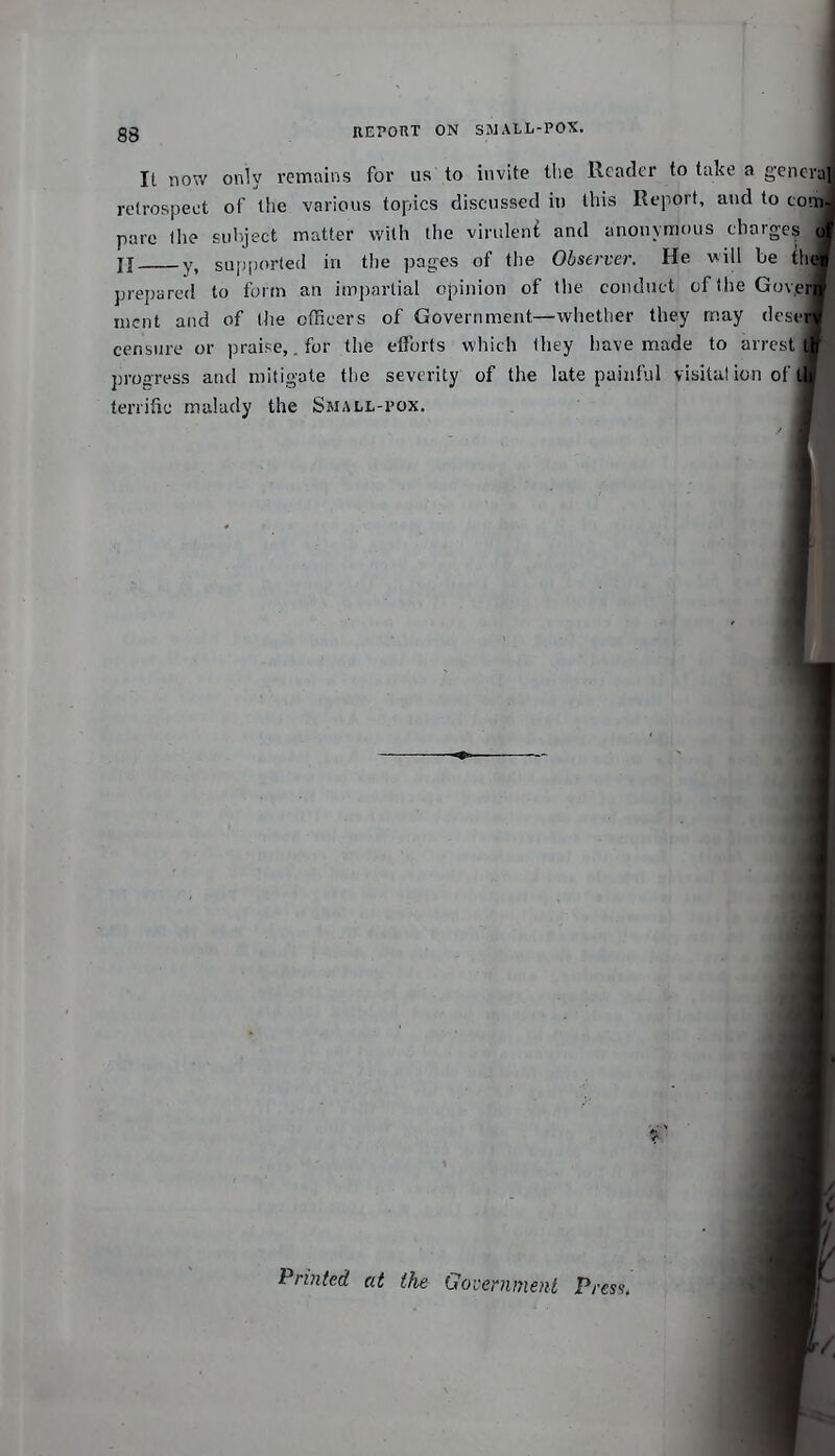 REPORT ON SMALL-POX. I It now only remains for us to invite the Reader to take a general retrospect of the various topics discussed in this Report, and to comi pare the subject matter with the viruleni and anonymous charges II y, supported in the pages of the Observer. He will be ih< prepared to form an impartial opinion of tlie conduct cflheGov,ei| nicnt and of the officers of Government—whether they may dcse censure or ]H-aipe,. for the efforts which they have made to arrest progress and mitigate the severity of the late painful visitalicn of terrific malady the Small-pox. \ Printed at the GovenmwU Pr, «S9.