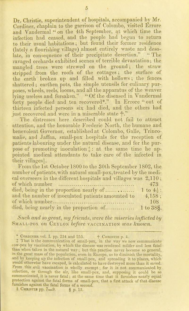 6 Dr. Christie, superintendent of hospitals, accompanied by Mr. Cordiner, chaplain to the garrison of Colombo, visited Errore and Vandermal  on the 4th September, at which time the infection had ceased, and the people had begun to return to their usual habitations; but found their former residence (lately a flourishing village) almost entirely waste and deso- late, in consequence of their precipitate desertion.  The ravaged orchards exhibited scenes of terrible devastation; the mangled trees were strewed on the ground; the straw stripped from the roofs of the cottages; the surfoce of the earth broken up and filled with hollows; the fences shattered; earthen pots, the simple utensils for culinary pur- poses, wheels, reels, looms, and all the apparatus of the weaver lying useless and forsaken.  Of the diseased in Vandermal forty people died and ten recovered*. In Errore  out of thirteen infected persons six had died, and the others had just recovered and were in a miserable state *|*. The distresses here described could not fail to attract attention, and the honorable Frederic North, the humane and benevolent Governor, established at Colombo, Galle, Trinco- malie, and Jaffna, small-pox hospitals for the reception of patients labouring under the natural disease, and for the pur- pose of promoting inoculation I: at the same time he ap- pointed medical attendants to take care of the infected in their villages||. From the 1st October 1800 to the SOth September 1802, the number of patients, with natural small-pox, treated by the medi- cal overseers in the different hospitals and villages was 2,110 ; of which number 473 died, being in the proportion nearly of 1 to 4i : and the number of inoculated patients amounted to 4,158 ; of which number 108 died, being nearly in the proportion of 1 to 38§. Sicch and so great, my friends, tvere the miseries itiflicted by Small-pox on Ceylon before vaccination was known. * Cordiner vol. I. pp. 254 and 255. + Christie p. 4. + That is the cominunication of small-pox, in the way we now communicate cow-pox by vaccination, by which the disease was rendered milder and less fatal than when taken in the natural way ; but this practise never became so general, in the great mass of the population, even in Europe, as to diminish the mortality, and by keeping up the infection of small-pox, and spreading it to places, which would otherwise have escaped, is calculated to have destroyed more than it saved. From this evil vaccination is wholly exempt; for it is not communicated by infection, or through the air, like small-pox, and, supposing it could be so commnnicated, it is never fatal; at the same time that it furnishes nearly equal protection against the fatal forms of small-pox, that a first attack of that disease furnishes against the fatal forms of a second.