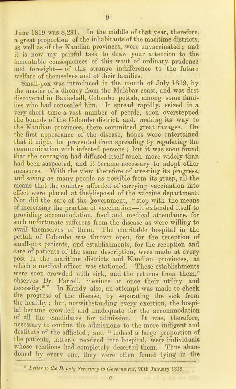 June 1819 was 8,291. In the middle of that year, therefore, a great proportion of the inhabitants of the maritime districts, as well as of the Kandian provinces, were unvaccinated; and it is now my painful task to draw your attention to the himentable consequences of this want of ordinary, prudence and foresight— of this strange indiiference to the future welfare of themselves and of their families. Small-pox was introduced in the month of July 1819, by the master of a dhoney from the Malabar coast, and was first discovered in Bankshall, Colombo pettah, among some fami- lies who had concealed him. It spread rapidly, seized in a very short time a vast number of people, soon overstepped the bounds of the Colombo district, and, making its way to the Kandian provinces, there committed great ravages. On the first appearance of the disease, hopes were entertained that it might be prevented from spreading by regulating the communication with infected persons ; but it was soon found that the contagion had diiFused itself much more widely than had been suspected, and it became necessary to adopt other measures. With the view therefore of arresting its progress, and saving as many people as possible from its grasp, all the means that the country afforded of carrying vaccination into effect were placed at the|disposal of the vaccine department. Nor did the care of the i^'overnment,  stop with the means of increasing the practise of vaccination—it extended itself to providing accommodation, food and medical attendance, for such unfortunate sufferers from the disease as were willing to avail themselves of them. The charitable hospital in the pettah of Colombo was thrown open, for the reception of small-pox patients, and establishments, for the reception and care of patients of the same description. Were made at every post in the maritime districts and Kandian provinces, at which a medical officer was stationed. These establishments were soon crowded with sick, and the returns from them,' observes Dr. Farrell,  evince at once their utility and necessity.* In Kandy also, an attempt was made to check the progress of the disease, by separating the sick from the healthy; but, notwithstanding every exertion, the hospi- tal became crowded and inadequate for the accommodation of all the candidates for admission. It was, therefore, necessary to confine the admissions to the more indigent and destitute of the afflicted ; and  indeed a large proportion of the patients, latterly received into hospital, were individuals whose relations had completely deserted them. Thus aban- doned by every one, they were often found lying in the * Letter to the Deputy Secretary to Government, 20th January 1819. C