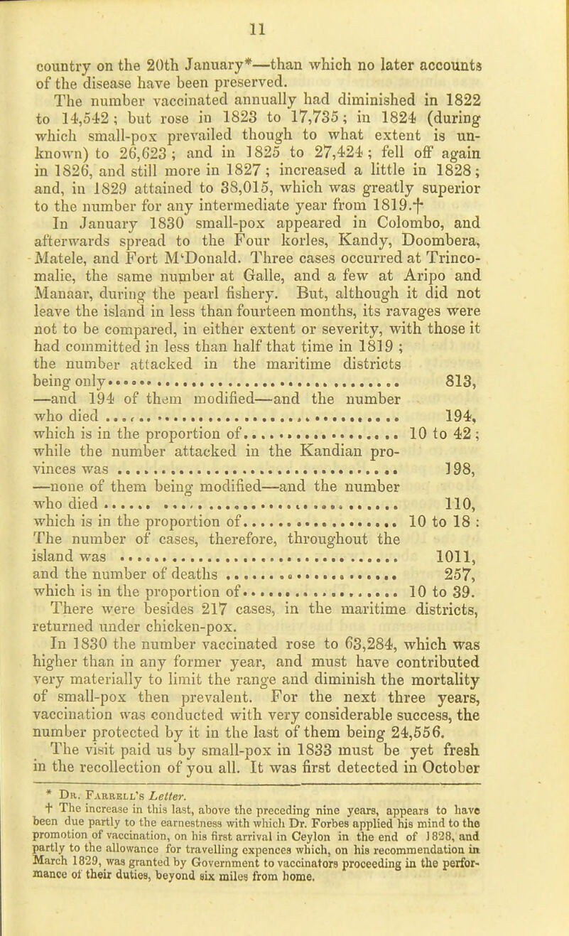 country on the 20th January*—than which no later accounts of the disease have been preserved. The number vaccinated annually had diminished in 1822 to 14,542; but rose in 1823 to 17,735; in 1824 (during which small-pox prevailed though to what extent is un- known) to 26,623; and in 1825 to 27,424 ; fell off again in 1826, and still more in 1827; increased a little in 1828; and, in 1829 attained to 38,015, which was greatly superior to the number for any intermediate year from 1819.-f* In January 1830 small-pox appeared in Colombo, and afterwards spread to the Four korles, Kandy, Doombera, Matele, and Fort M'Donald. Three cases occurred at Trinco- malie, the same number at Galle, and a few at Aripo and Manaar, during the pearl fishery. But, although it did not leave the island in less than fourteen months, its ravages were not to be compared, in either extent or severity, with those it had committed in less than half that time in 1819 ; the number attacked in the maritime districts being only 813, —and 194 of them modified—and the number who died 194, which is in the proportion of 10 to 42 ; while the number attacked in the Kandian pro- vinces was ]98, —none of them being modified—and the number who died t. 110, which is in the proportion of 10 to 18: The number of cases, therefore, throughout the island was 1011, and the number of deaths # 257, which is in the proportion of 10 to 39. There were besides 217 cases, in the maritime districts, returned under chicken-pox. In 1830 the number vaccinated rose to 63,284, which was higher than in any former year, and must have contributed very materially to limit the range and diminish the mortality of small-pox then prevalent. For the next three years, vaccination was conducted with very considerable success, the number protected by it in the last of them being 24,556, The visit paid us by small-pox in 1833 must be yet fresh in the recollection of you all. It was first detected in October • Da. Farrell's Letter. + The increase in this last, above the preceding nine years, appears to have been due partly to the earnestness with whicli Dr. Forbes applied his mind to the promotion of vaccination, on his first arrival in Ceylon in the end of J 828, and partly to the allowance for travelling expences which, on his recommendatioa itt March 1829, was granted by Government to vaccinators proceeding in the perfor- mance oi their duties, beyond six miles from home.