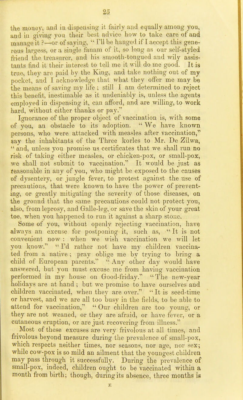 the mouoy, aud iu dispensing it fairly and equally among you, and in giving you their best advice how to take care of and manage it ?—or of saying,  Til be hanged if I accept this gene- rous largess, or a single fanam of it, so long as our self-styled friend the treasurer, and his smooth-tongued and wily assis- tants find it their interest to tell me it vi-ill do me good. It is true, they are paid by the King, and take nothing out of my pocket, and I acknowledge that what they offer me may be the means of saving my life ; still I Jim determined to reject this benefit, inestimable as it undeniably is, unless the agents employed in dispensing it, can afford, and are willing, to work hard, without either thanks or pay. Ignorance of the proper object of vaccination is, with some of you, an obstacle to its adoption.  We have known persons, who were attacked with measles after vaccination, say the inhabitants of the Three korles to Mr. De Zilwa,  and, unless you promise us certificates that we shall run no risk of taking either measles, or chicken-pox, or small-pox, we shall not submit to vaccination. It would be just as Jeasonable in any of you, who might be exposed to the causes of dysentery, or jungle fever, to protest against the use of precautions, that were known to have the power of prevent- ing, or greatly mitigating the severity of those diseases, on the ground tlmt the same precautions could not protect you, also, from leprosy, and Galle-leg, or save the skin of your great toe, when you happened to run it against a sharp stone. Some of you, without openly rejecting vaccination, have always an excuse for postponing it, such as,  It is not convenient now : when we wish vaccination we will let you know.  Fd rather not have my children vaccina- ted from a native ; pray oblige me by trying to bring a child of European parents.  Any other day would have answered, but you must excuse me from having vaccination performed in my house on Good-friday. The new-year holidays are at hand ; but we promise to have ourselves and children vaccinated, when they are over.  It is seed-time or harvest, and we are all too busy in the fields, to be able to attend for vaccination,  Our children are too young, or they are not weaned, or they are afraid, or have fever, or a cutaneous eruption, or are just recovering from illness. Most of these excuses are very frivolous at all times, and frivolous beyond measure during the prevalence of small-pox, which respects neither times, nor seasons, nor age, nor sex; while cow-pox is so mild an ailment that the youngest children may pass through it successfully. During the prevalence of small-pox, indeed, children ought to be vaccinated within a month from birth; though, during its absence, three months is K