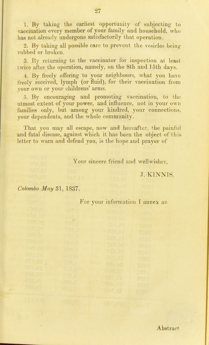 1. By taking the earliest opportunity of subjecting to vaccination every member of your family and household, who has not already undergone satisfactorily that operation. 2. By taking all possible care to prevent the vesicles being rubbed or broken. 3. By returning to the vaccinator for inspection at least twice after the operation, namely, on the 8th and 15th days. 4. By freely offering to your neighbours, what you have freely received, lymph (or fluid), for their vaccination from vour own or your childrens' arms. 5. By encouraging and promoting vaccination, to the utmost extent of your power, and influence, not in your own families only, but among your kindred, your connections, your dependents, and the whole community. That you may all escape, now and hereafter, the painful and fatal disease, against which it has been the object of this letter to warn and defend you, is the hope and prayer of Your sincere friend and wellwisher, J. KINNIS. Colombo May 33, 1837. For your information I annex an Abstract