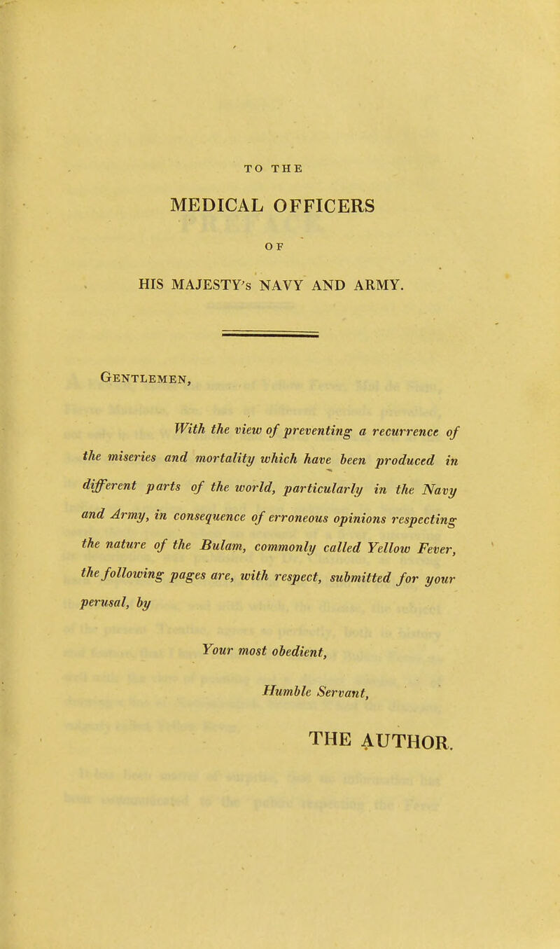 TO THE MEDICAL OFFICERS OF HIS MAJESTY'S NAVY AND ARMY. Gentlemen, With the view of preventing a recurrence of the miseries and mortality which have been produced in different parts of the world, particularly in the Navy and Army, in consequence of erroneous opinions respecting the nature of the Bulam, commonly called Yellow Fever, the following pages are, with respect, submitted for your perusal, by Your most obedient. Humble Servant, THE AUTHOR.