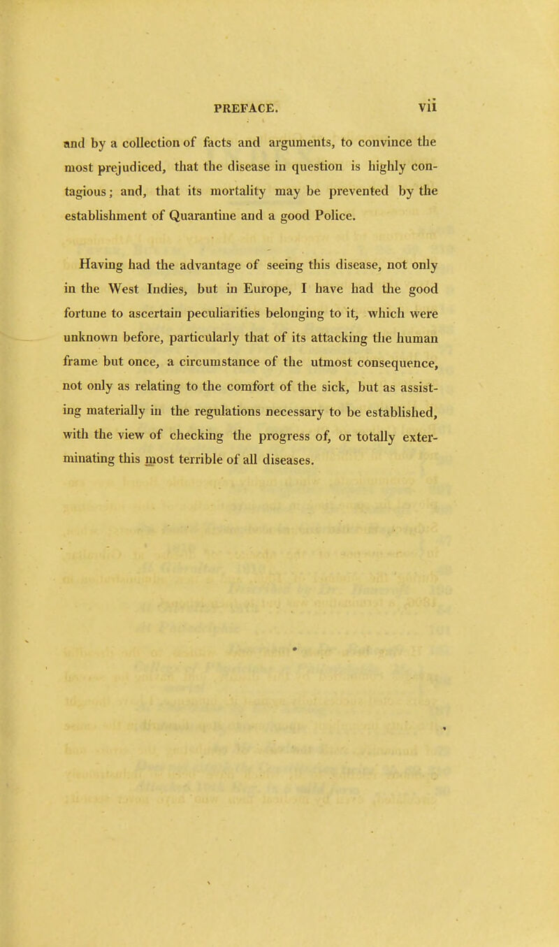 nnd by a collection of facts and arguments, to convince the most prejudiced, that the disease in question is highly con- tagious ; and, that its mortality may be pi'evented by the establishment of Quarantine and a good Police. Having had the advantage of seeing this disease, not only in the West Indies, but in Europe, I have had the good fortune to ascertain peculiarities belonging to it, which were unknown before, particularly that of its attacking the human frame but once, a circumstance of the utmost consequence, not only as relating to the comfort of the sick, but as assist- ing materially in the regulations necessary to be established, with the view of checking the progress of, or totally exter- minating this most terrible of all diseases.