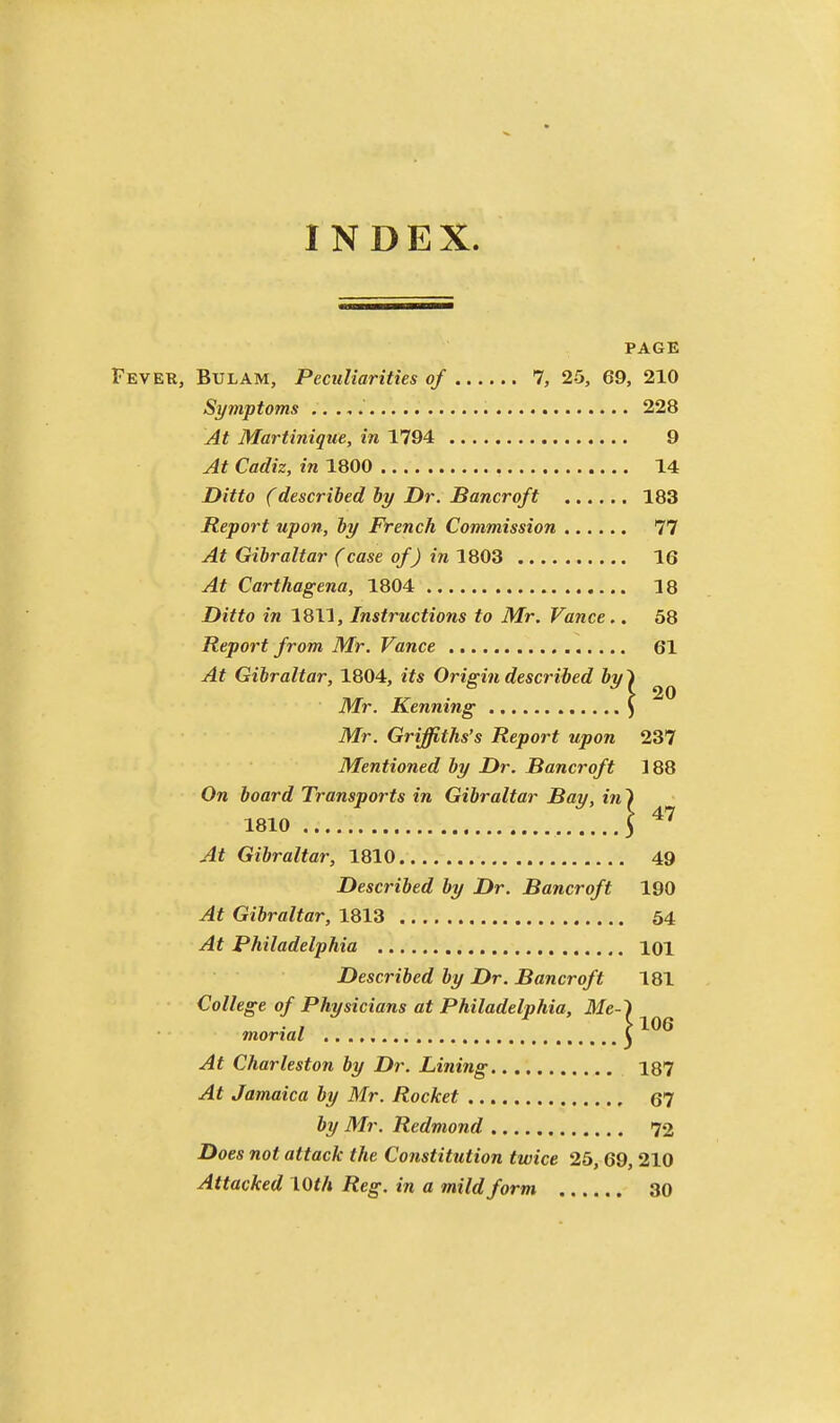 INDEX. PAGE Fevek, Bulam, Peculiarities of 7, 25, 69, 210 Symptoms 228 At Martinique, in 1794 9 At Cadiz, in 1800 14 Ditto (described by Dr. Bancroft 183 Report upon, by French Commission 77 At Gibraltar (case of) in 1803 16 At Carthagena, 1804 18 Ditto in 1811, Instructions to Mr. Vance.. 68 Report from Mr. Vance 61 At Gibraltar, 1804, its Origin described by'i Mr. Kenning ) Mr. Griffiths's Report upon 237 Mentioned by Dr. Bancroft 188 On board Transports in Gibraltar Bay, in ^ 1810 S At Gibraltar, 1810 49 Described by Dr. Bancroft 190 At Gibraltar, 1813 54 At Philadelphia 101 Described by Dr. Bancroft 181 College of Physicians at Philadelphia, Me-^ mortal C At Charleston by Dr. Lifting 187 At Jamaica by Mr. Rocket 67 by Mr. Redmond 72 Does not attack the Constitution twice 25, 69, 210 Attacked \Qth Reg. in a mild form 30