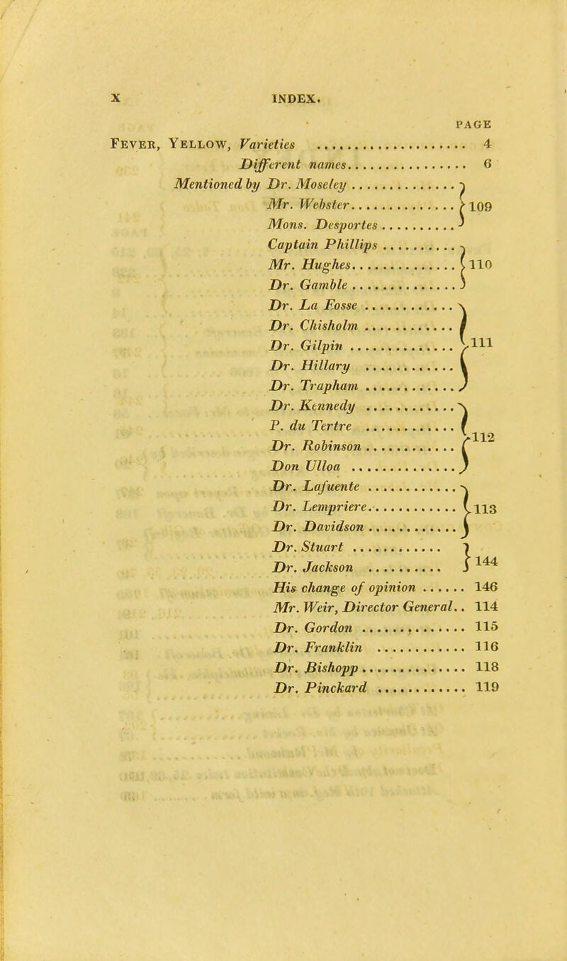 PAGE Fever, Yellow, Varieties 4 Different names 6 Mentioned by Dr. Moseley Mr. Webster M09 Mons. Desportes ^ Captain Phillips -j Mr. Hughes CllO Dr. Gamble ., Dr. La Fosse Dr. Chisholm Dr. Gilpin .. Dr. Hillary Dr. Trapham Dr. Kennedy P. du Tertre Dr. Robinson Don Ulloa .. Dr. Lafuente Dr. Lempriere. s.113 Dr. Davidson \ Dr. Stuart > Dr. Jackson J His change of opinion 146 Mr. Weir, Director General.. 114 Dr. Gordon , 115 Dr. Franklin 116 Dr. Bishopp 118 Dr. Pinckard 119