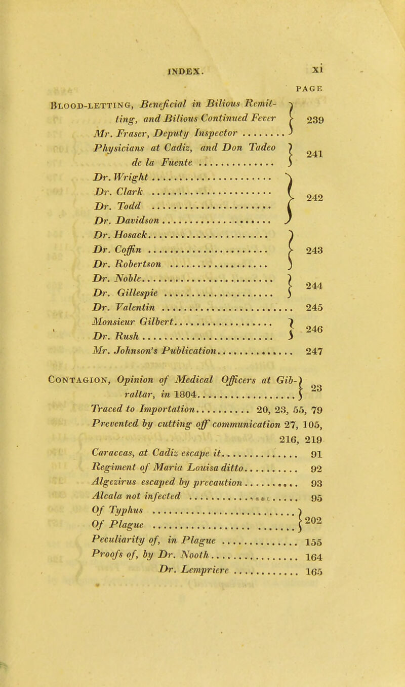 PAGE Blood-letting, Beneficial in Bilious Remit- •\ ting, and Bilious Continued Fever > 239 Mr. Fraser, Deputy Inspector J Physicians at Cadiz, and Don Tadeo 1 de la Fuente 3 Dr. Wright .. Dr. Clark .. Dr. Todd .. Dr. Davidson Dr. Hosack.. . Dr. Coffin 243 Dr. Robertson j Dr. Noble } ^ . f 244 Dr. Gillespie ) Dr. Valentin 245 Monsieur Gilbert 7 I 246 Dr. Rush 3 Mr. Johnson's Publication 247 Contagion, Opinion of Medical Officers at Gib-'i raltar, in 1804 5 Traced to Importation 20, 23, 55, 79 Prevented by cutting off communication 27, 105, 216, 219 Caraccas, at Cadiz escape it 91 Regiment of Maria Louisa ditto 92 Algezirus escaped by precaution 93 Alcala not infected •» ««r 95 Of Typhus ■\ Of Plague .'!!r^^ Peculiarity of, in Plague I55 Proofs of, by Dr. Nooth 164 Dr. Lempriere 165